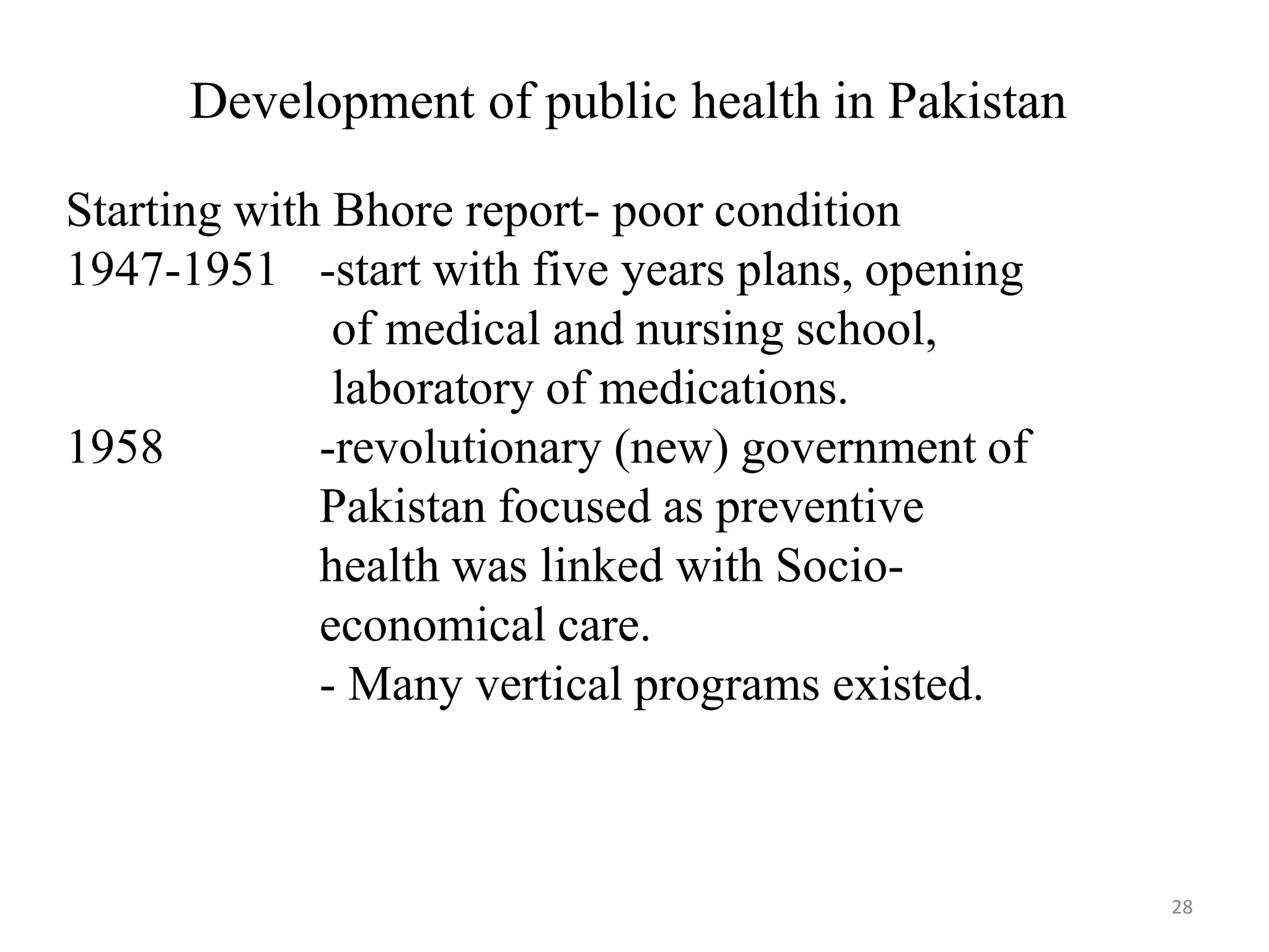28
Development of public health in Pakistan
Starting with Bhore report- poor condition
1947-1951
1958
-start with five years plans, opening
of medical and nursing school,
laboratory of medications.
-revolutionary (new) government of
Pakistan focused as preventive
health was linked with Socio-
economical care.
- Many vertical programs existed.
 