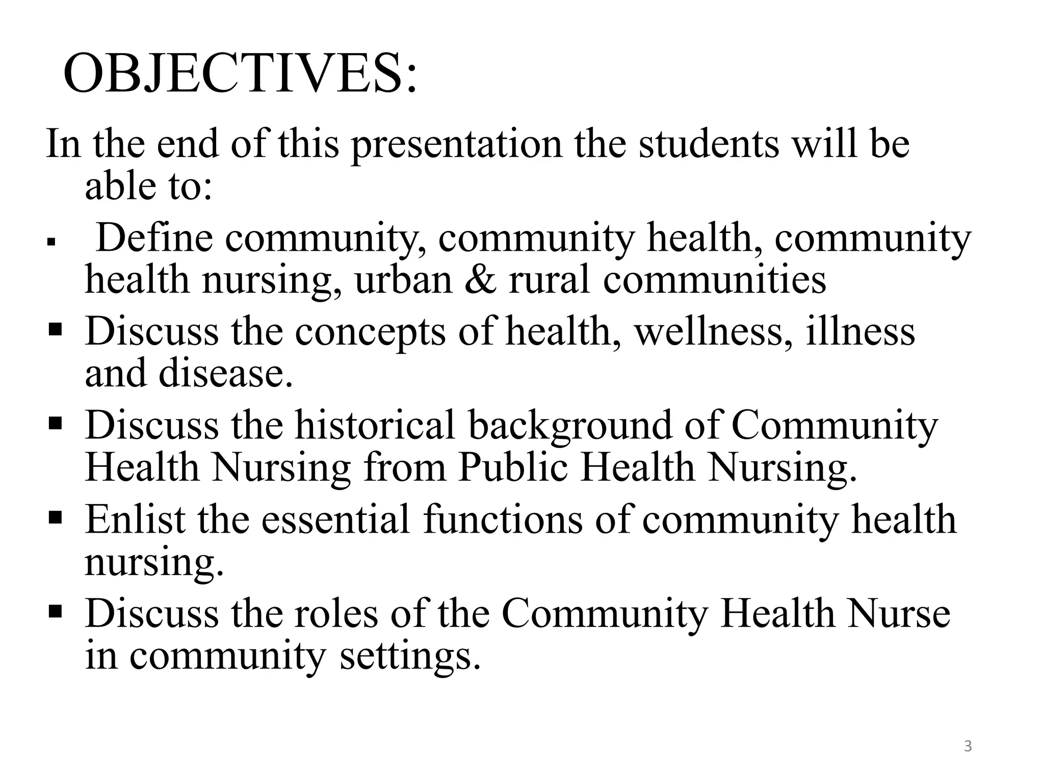 3
OBJECTIVES:
In the end of this presentation the students will be
able to:
 Define community, community health, community
health nursing, urban & rural communities
 Discuss the concepts of health, wellness, illness
and disease.
 Discuss the historical background of Community
Health Nursing from Public Health Nursing.
 Enlist the essential functions of community health
nursing.
 Discuss the roles of the Community Health Nurse
in community settings.
 