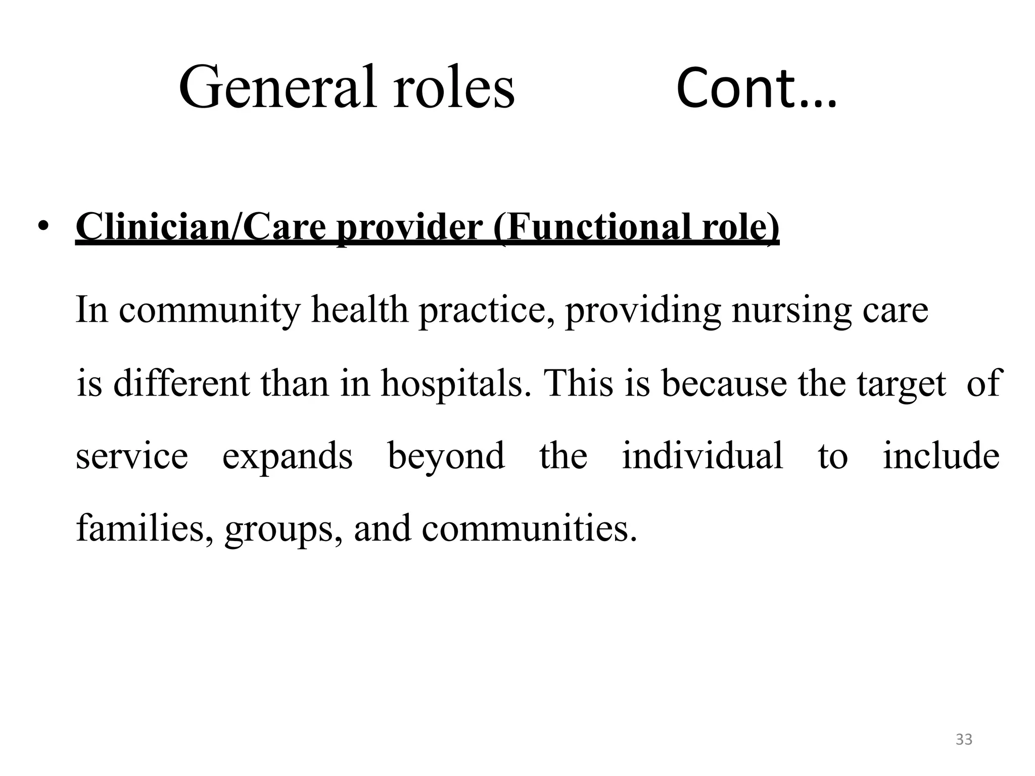33
General roles Cont…
• Clinician/Care provider (Functional role)
In community health practice, providing nursing care
is different than in hospitals. This is because the target of
service expands beyond the individual to include
families, groups, and communities.
 