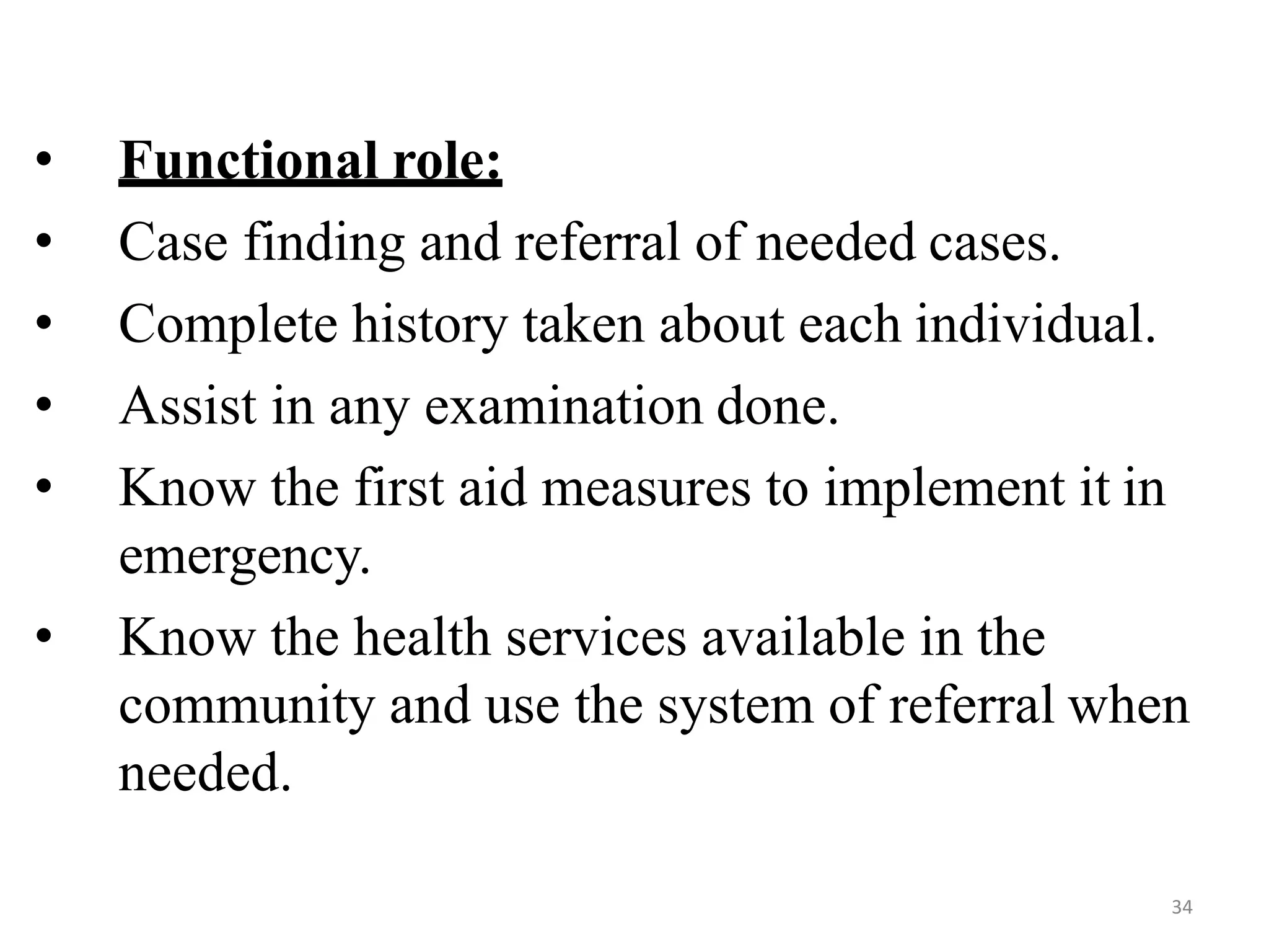 34
• Functional role:
• Case finding and referral of needed cases.
• Complete history taken about each individual.
• Assist in any examination done.
• Know the first aid measures to implement it in
emergency.
• Know the health services available in the
community and use the system of referral when
needed.
 