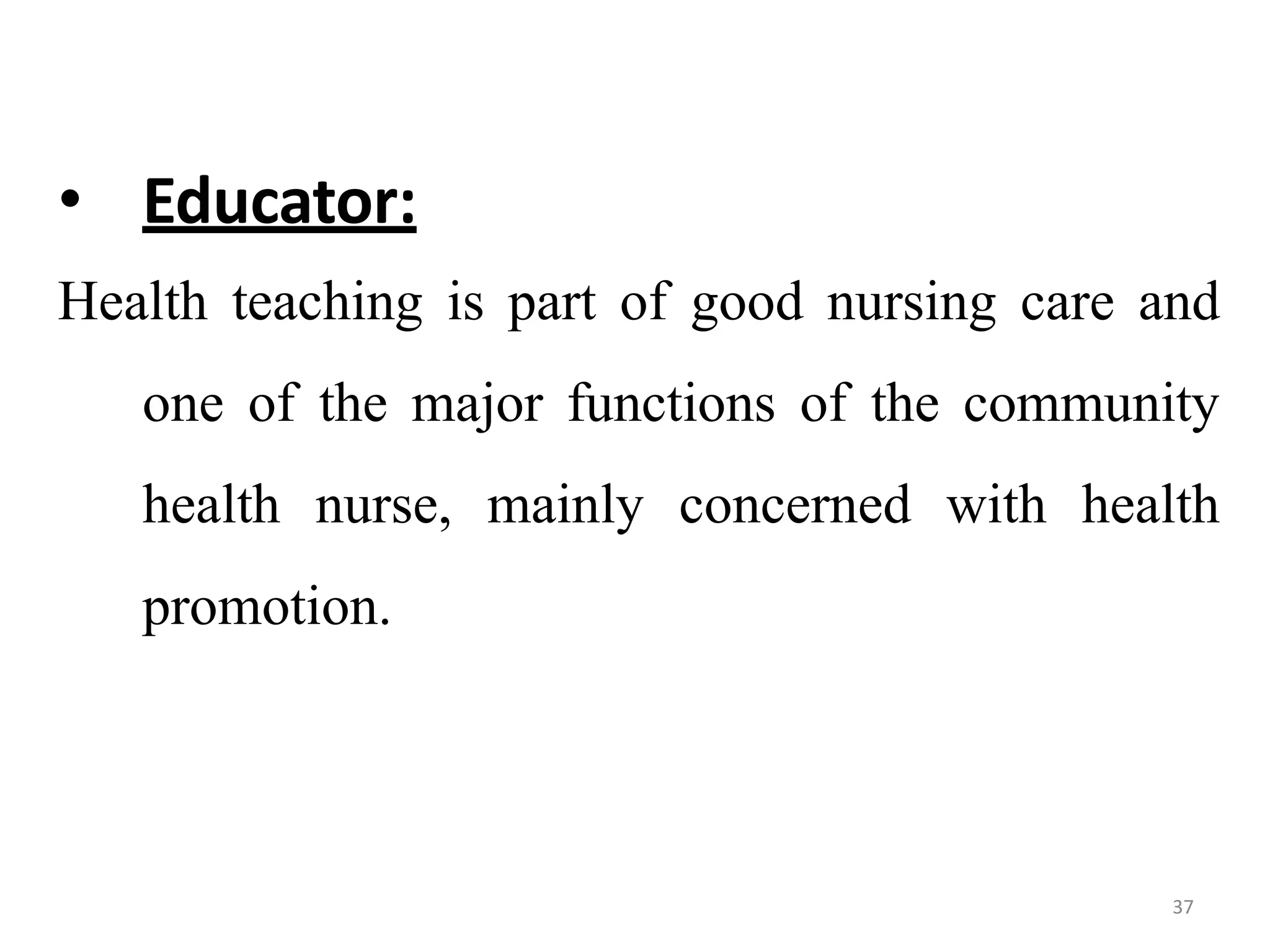 37
• Educator:
Health teaching is part of good nursing care and
one of the major functions of the community
health nurse, mainly concerned with health
promotion.
 