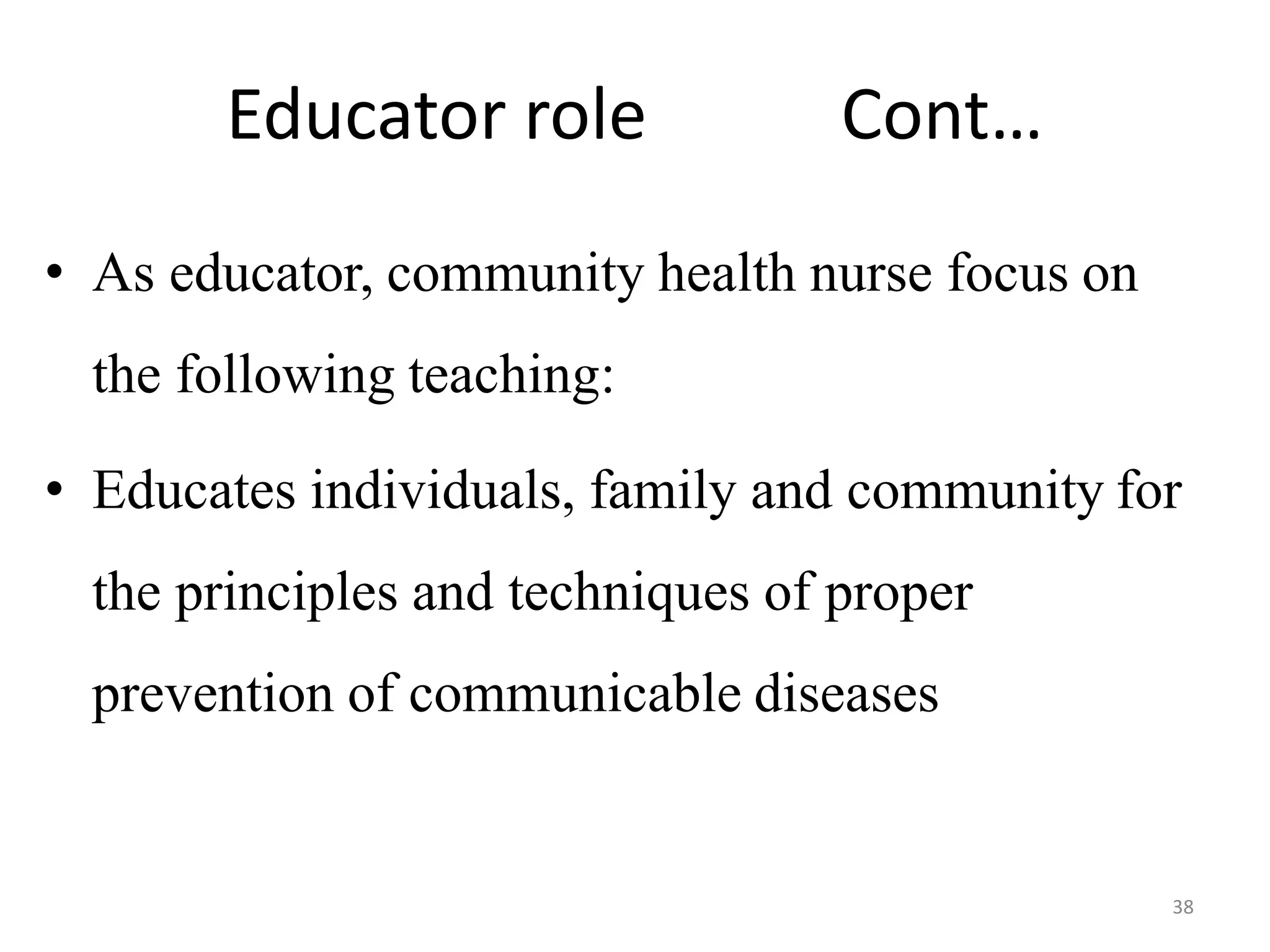 38
Educator role Cont…
• As educator, community health nurse focus on
the following teaching:
• Educates individuals, family and community for
the principles and techniques of proper
prevention of communicable diseases
 