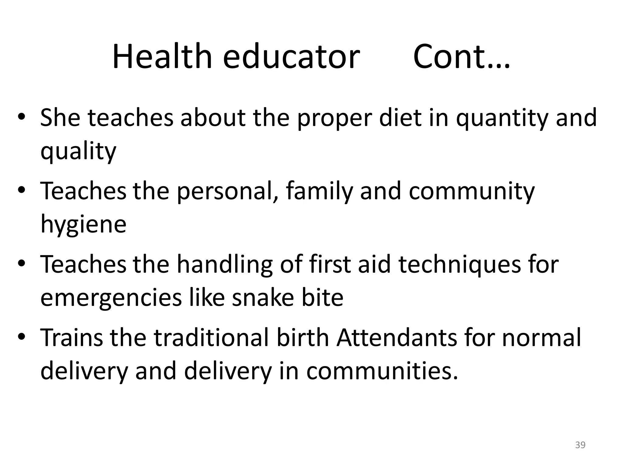 39
Health educator Cont…
• She teaches about the proper diet in quantity and
quality
• Teaches the personal, family and community
hygiene
• Teaches the handling of first aid techniques for
emergencies like snake bite
• Trains the traditional birth Attendants for normal
delivery and delivery in communities.
 