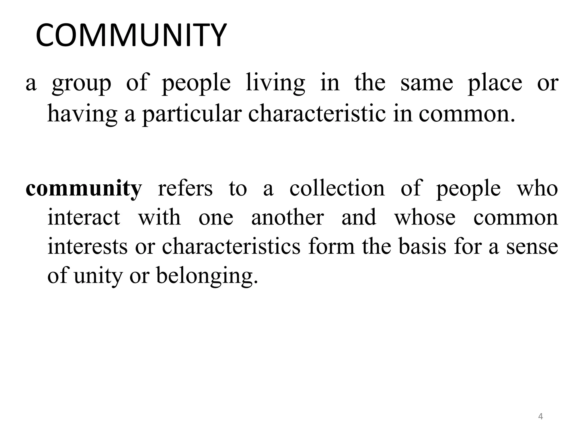 4
COMMUNITY
a group of people living in the same place or
having a particular characteristic in common.
community refers to a collection of people who
interact with one another and whose common
interests or characteristics form the basis for a sense
of unity or belonging.
 