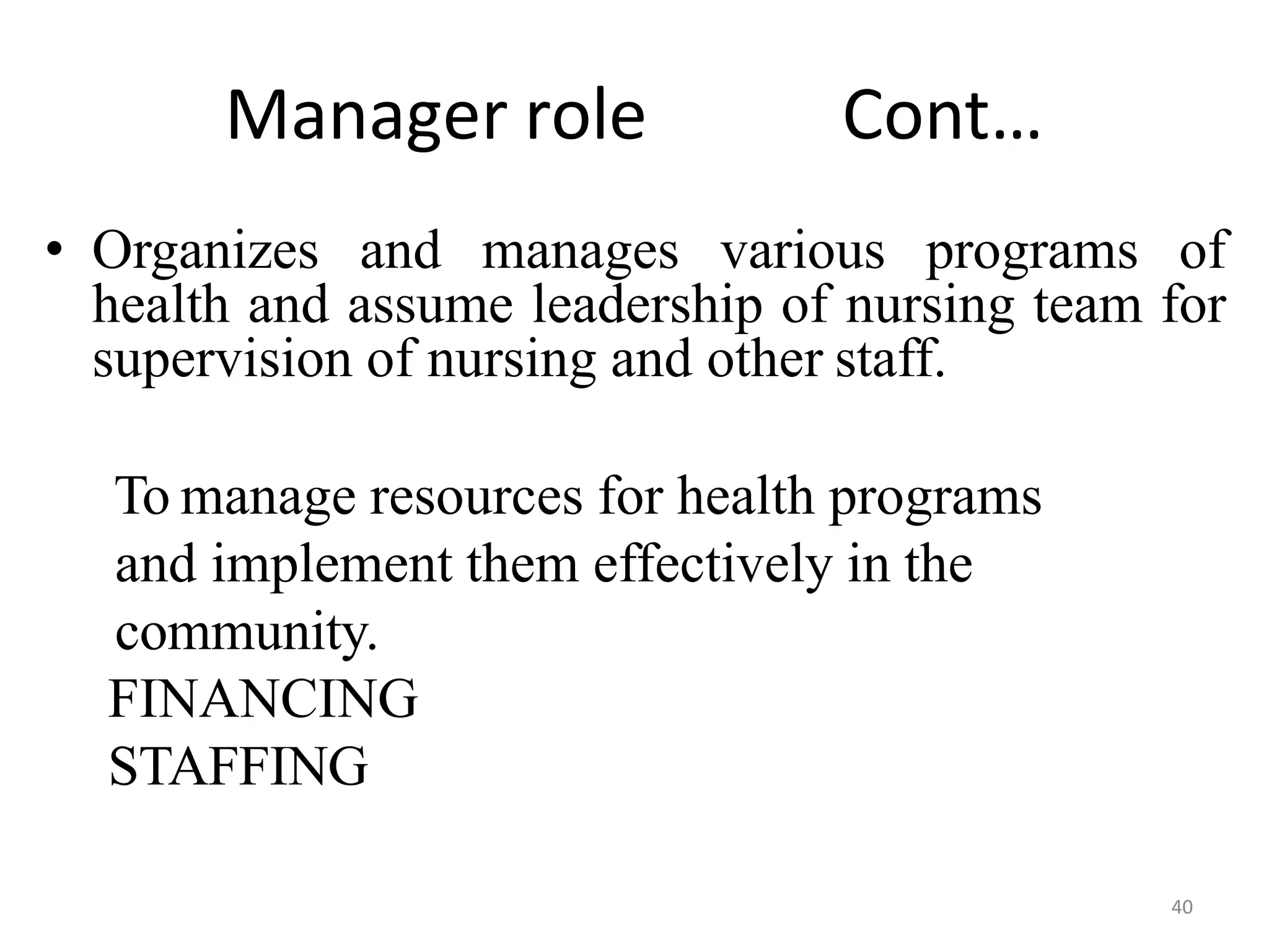 40
Manager role Cont…
• Organizes and manages various programs of
health and assume leadership of nursing team for
supervision of nursing and other staff.
To manage resources for health programs
and implement them effectively in the
community.
FINANCING
STAFFING
 