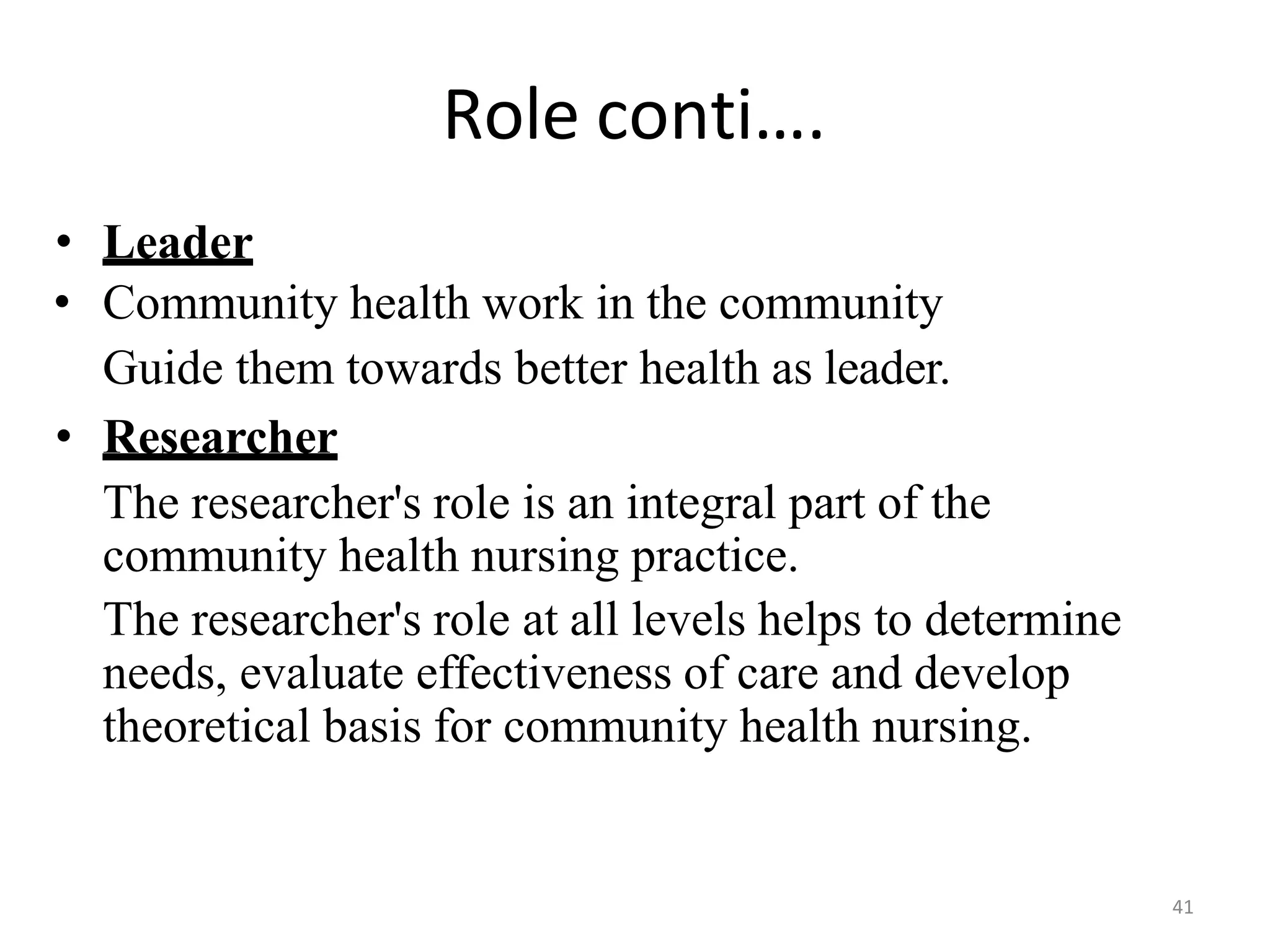 41
Role conti….
• Leader
• Community health work in the community
Guide them towards better health as leader.
• Researcher
The researcher's role is an integral part of the
community health nursing practice.
The researcher's role at all levels helps to determine
needs, evaluate effectiveness of care and develop
theoretical basis for community health nursing.
 