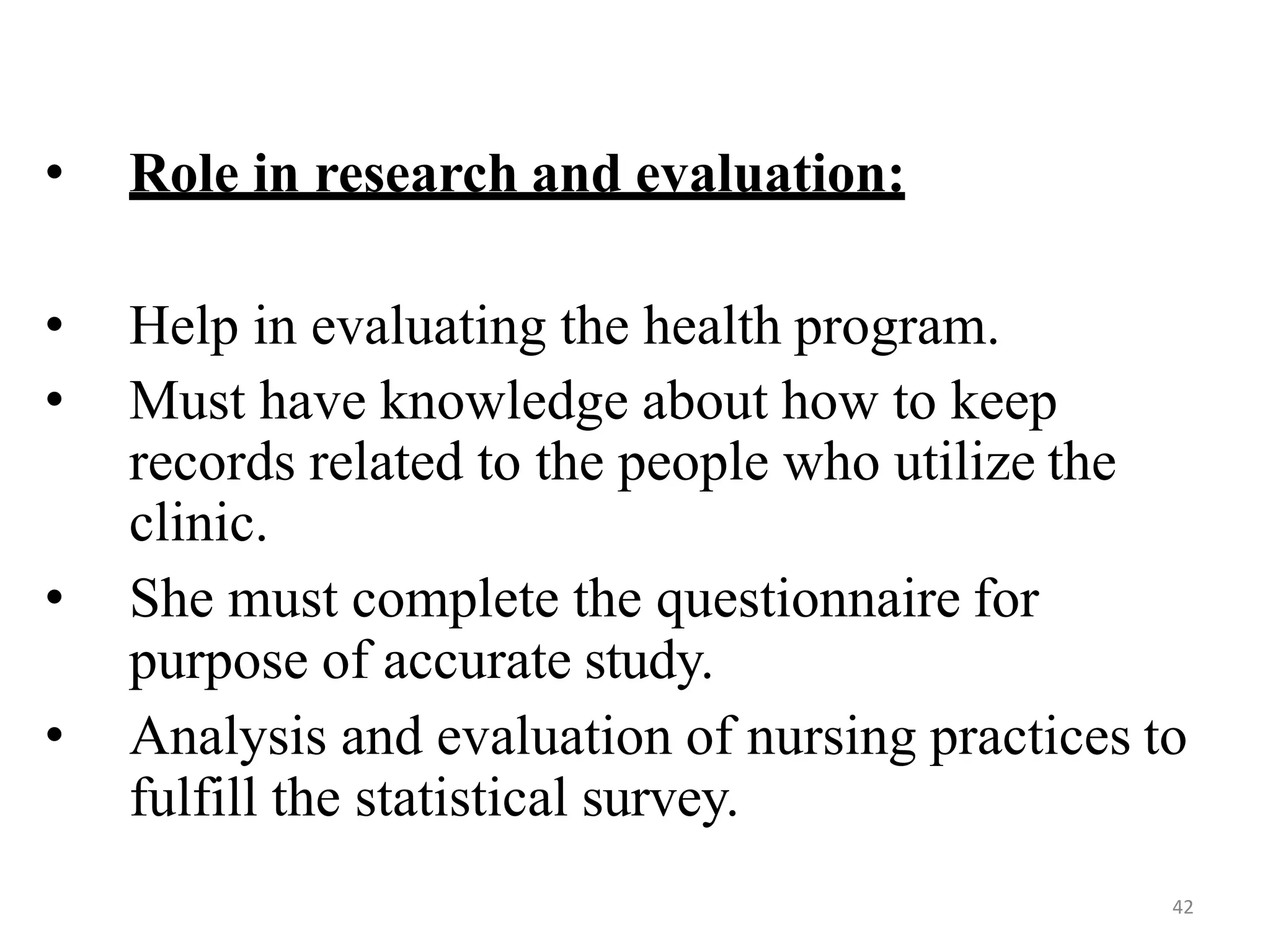 42
• Role in research and evaluation:
• Help in evaluating the health program.
• Must have knowledge about how to keep
records related to the people who utilize the
clinic.
• She must complete the questionnaire for
purpose of accurate study.
• Analysis and evaluation of nursing practices to
fulfill the statistical survey.
 