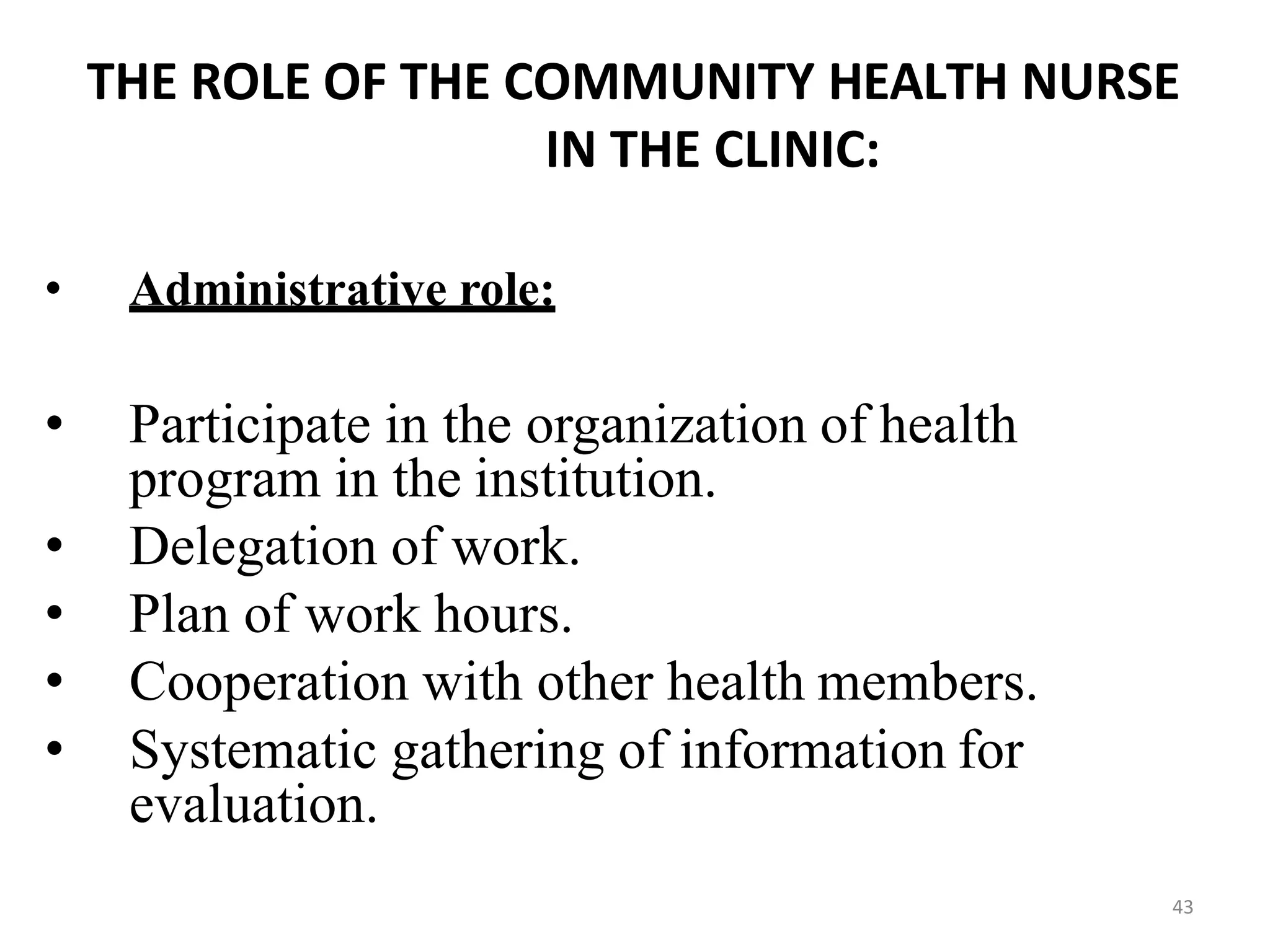 43
THE ROLE OF THE COMMUNITY HEALTH NURSE
IN THE CLINIC:
• Administrative role:
• Participate in the organization of health
program in the institution.
• Delegation of work.
• Plan of work hours.
• Cooperation with other health members.
• Systematic gathering of information for
evaluation.
 