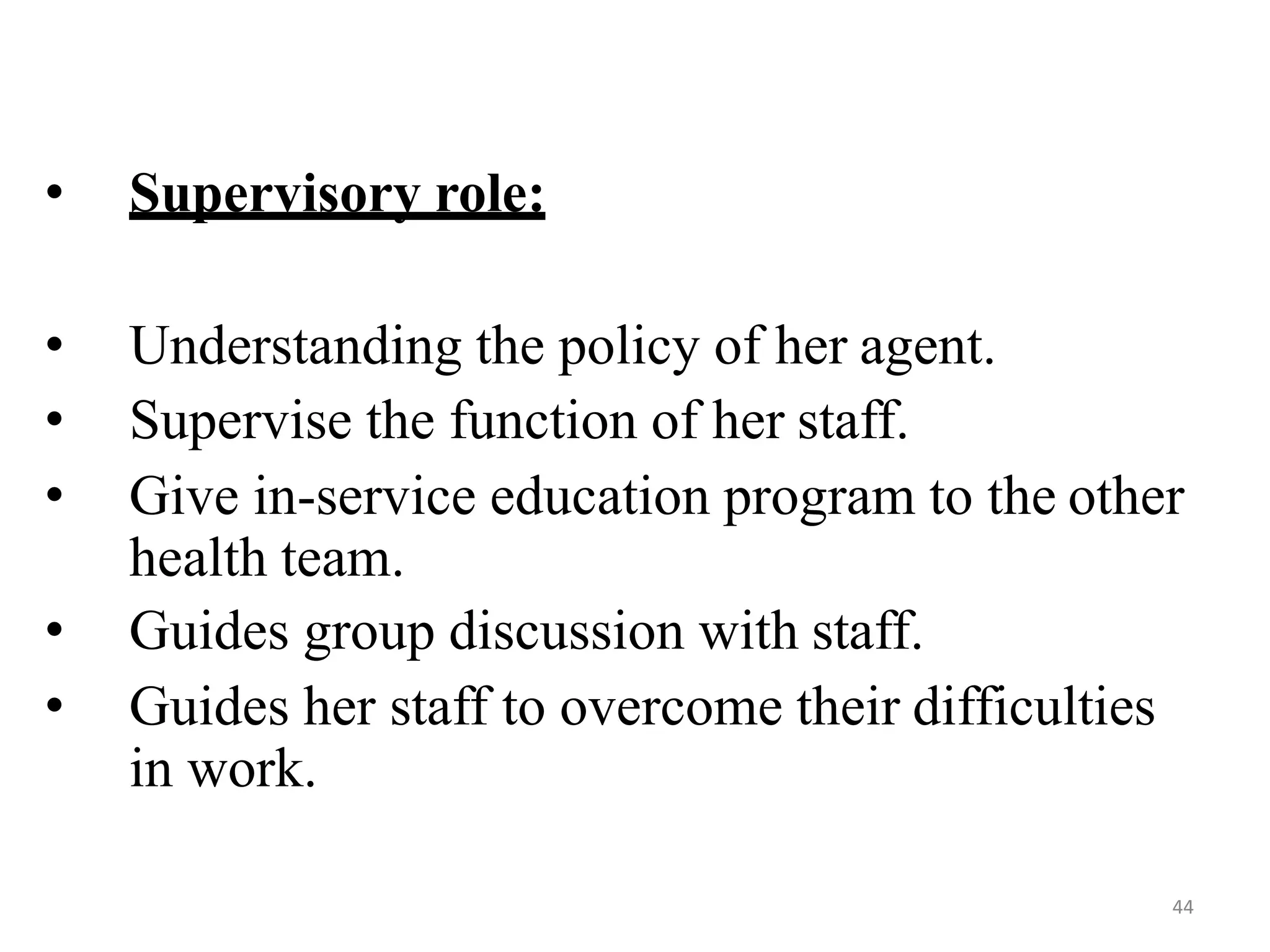 44
• Supervisory role:
• Understanding the policy of her agent.
• Supervise the function of her staff.
• Give in-service education program to the other
health team.
• Guides group discussion with staff.
• Guides her staff to overcome their difficulties
in work.
 