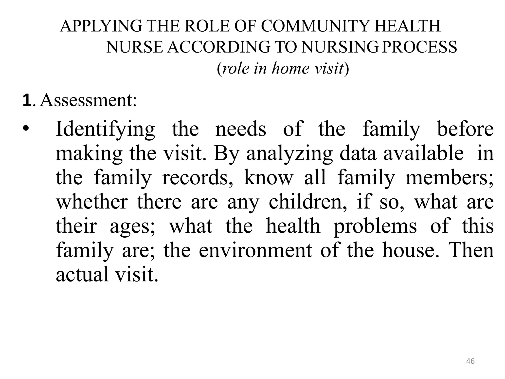 46
APPLYING THE ROLE OF COMMUNITY HEALTH
NURSE ACCORDING TO NURSING PROCESS
(role in home visit)
1.Assessment:
• Identifying the needs of the family before
making the visit. By analyzing data available in
the family records, know all family members;
whether there are any children, if so, what are
their ages; what the health problems of this
family are; the environment of the house. Then
actual visit.
 
