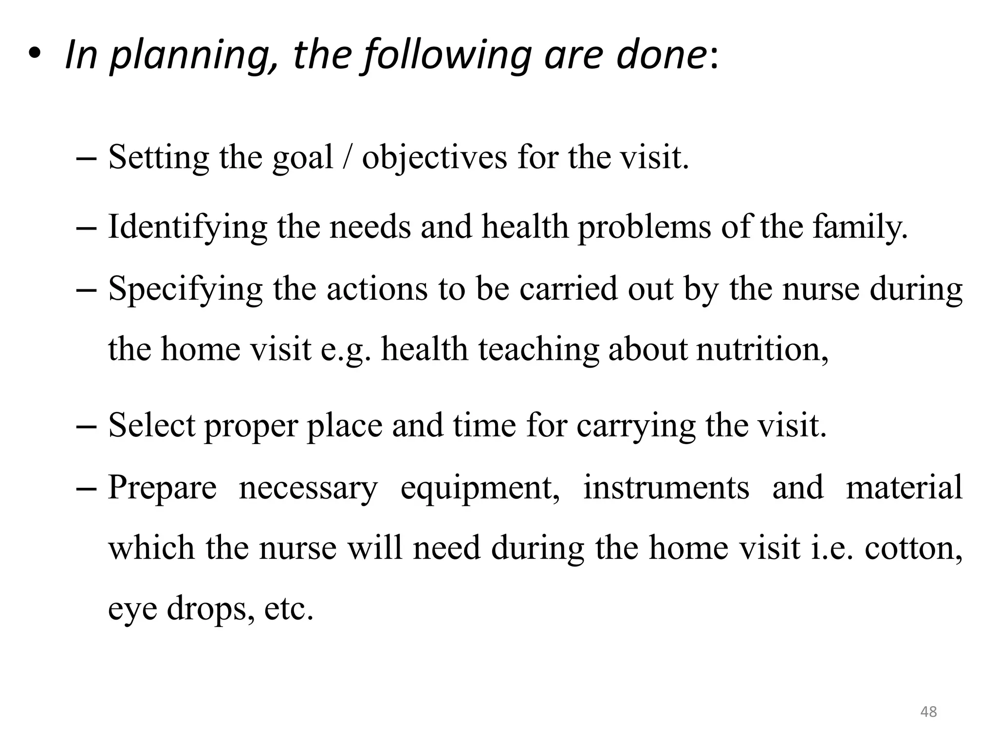 48
• In planning, the following are done:
– Setting the goal / objectives for the visit.
– Identifying the needs and health problems of the family.
– Specifying the actions to be carried out by the nurse during
the home visit e.g. health teaching about nutrition,
– Select proper place and time for carrying the visit.
– Prepare necessary equipment, instruments and material
which the nurse will need during the home visit i.e. cotton,
eye drops, etc.
 