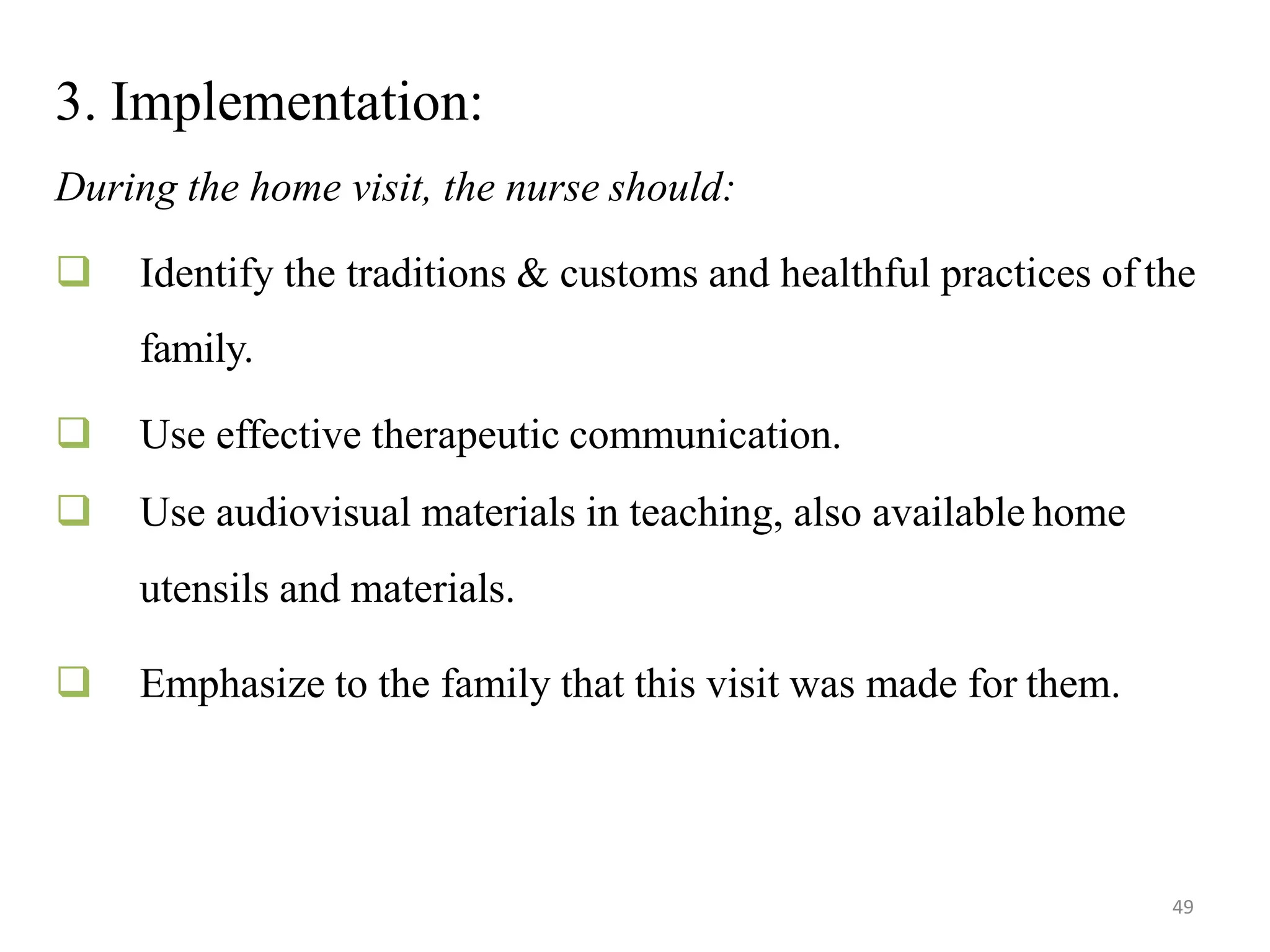 49
3. Implementation:
During the home visit, the nurse should:
 Identify the traditions & customs and healthful practices of the
family.
 Use effective therapeutic communication.
 Use audiovisual materials in teaching, also available home
utensils and materials.
 Emphasize to the family that this visit was made for them.
 