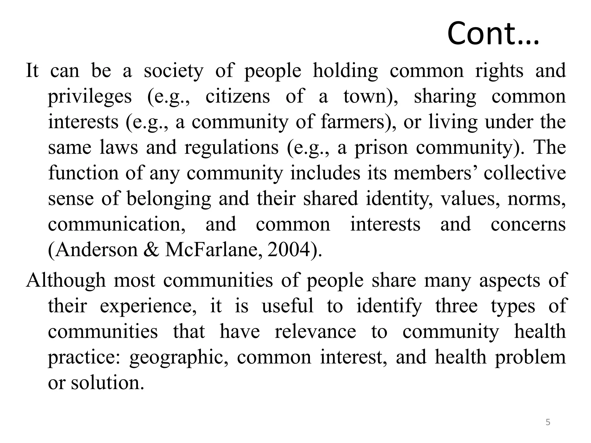 5
Cont…
It can be a society of people holding common rights and
privileges (e.g., citizens of a town), sharing common
interests (e.g., a community of farmers), or living under the
same laws and regulations (e.g., a prison community). The
function of any community includes its members’ collective
sense of belonging and their shared identity, values, norms,
communication, and common interests and concerns
(Anderson & McFarlane, 2004).
Although most communities of people share many aspects of
their experience, it is useful to identify three types of
communities that have relevance to community health
practice: geographic, common interest, and health problem
or solution.
 