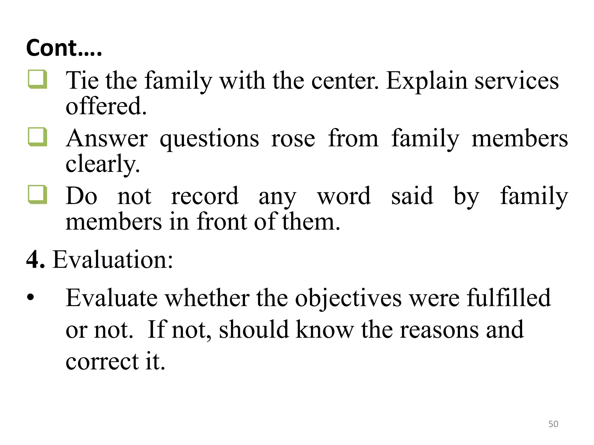 50
Cont….
 Tie the family with the center. Explain services
offered.
 Answer questions rose from family members
clearly.
 Do not record any word said by family
members in front of them.
4. Evaluation:
• Evaluate whether the objectives were fulfilled
or not. If not, should know the reasons and
correct it.
 