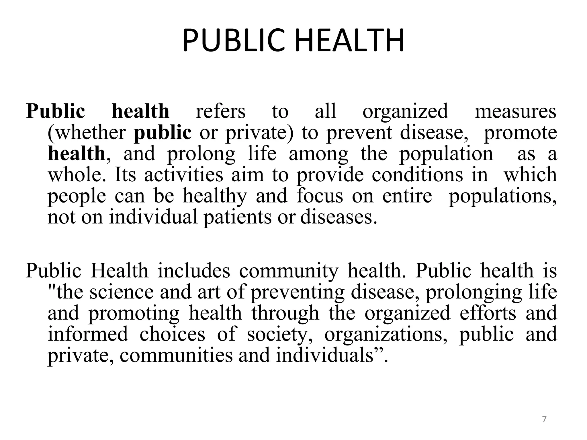 7
PUBLIC HEALTH
Public health refers to all organized measures
(whether public or private) to prevent disease, promote
health, and prolong life among the population as a
whole. Its activities aim to provide conditions in which
people can be healthy and focus on entire populations,
not on individual patients or diseases.
Public Health includes community health. Public health is
"the science and art of preventing disease, prolonging life
and promoting health through the organized efforts and
informed choices of society, organizations, public and
private, communities and individuals”.
 