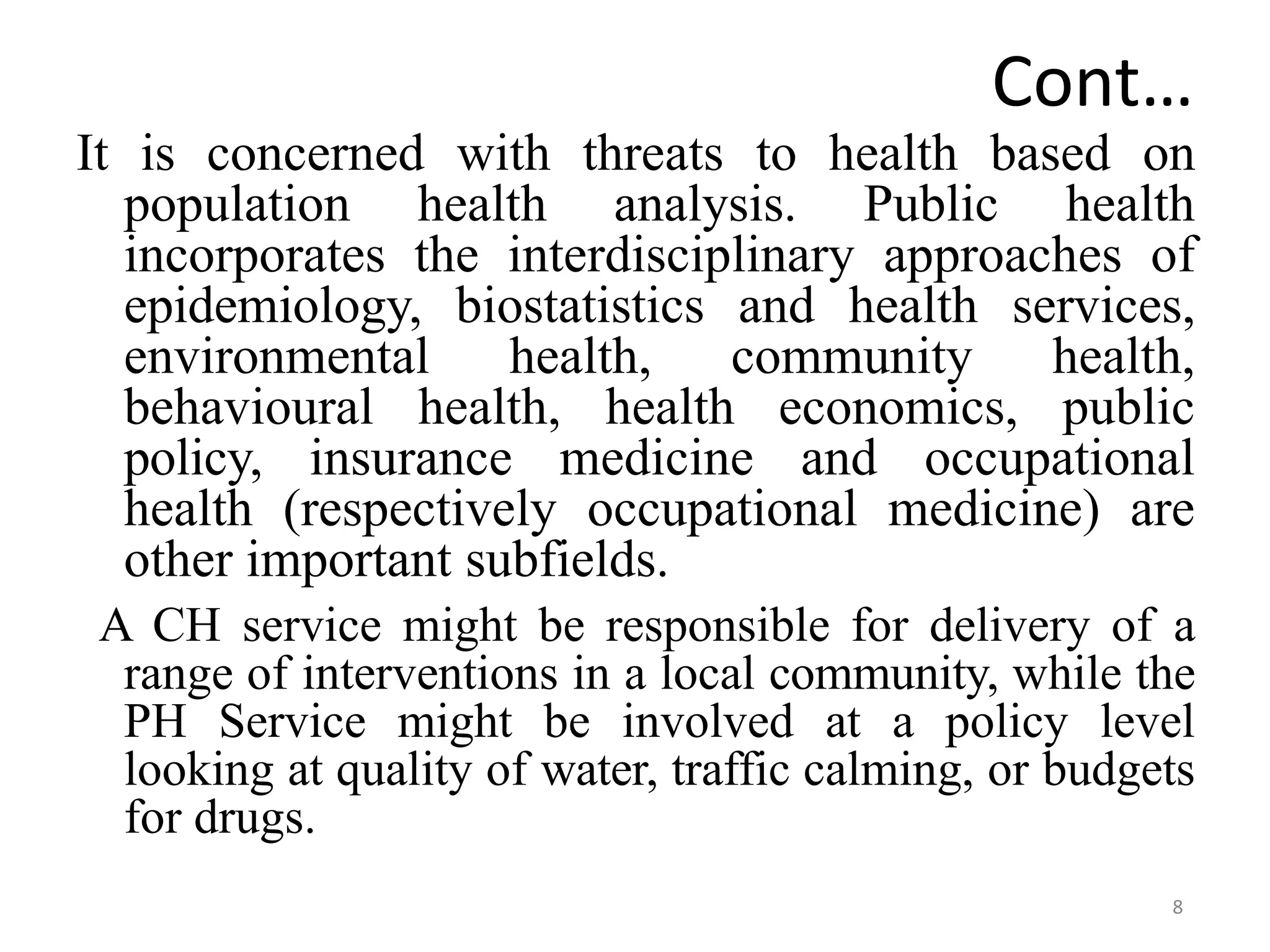 8
Cont…
It is concerned with threats to health based on
population health analysis. Public health
incorporates the interdisciplinary approaches of
epidemiology, biostatistics and health services,
environmental health, community health,
behavioural health, health economics, public
policy, insurance medicine and occupational
health (respectively occupational medicine) are
other important subfields.
A CH service might be responsible for delivery of a
range of interventions in a local community, while the
PH Service might be involved at a policy level
looking at quality of water, traffic calming, or budgets
for drugs.
 