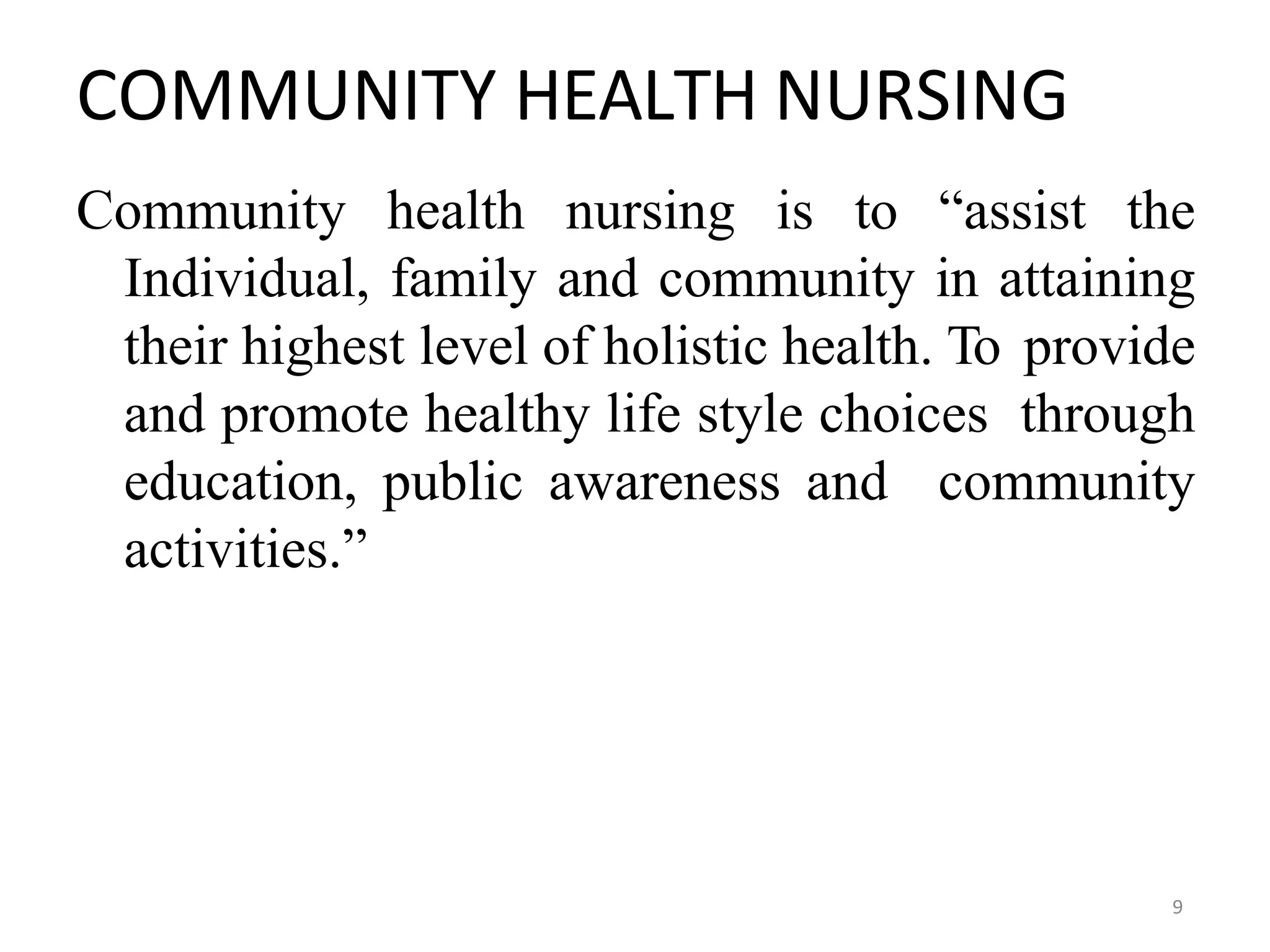 9
COMMUNITY HEALTH NURSING
Community health nursing is to “assist the
Individual, family and community in attaining
their highest level of holistic health. To provide
and promote healthy life style choices through
education, public awareness and community
activities.”
 