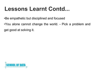 Lessons Learnt Contd...
•Be empathetic but disciplined and focused
•You alone cannot change the world. - Pick a problem an...
