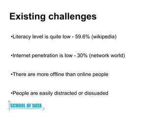 Existing challenges
•Literacy level is quite low - 59.6% (wikipedia)
•Internet penetration is low - 30% (network world)
•T...