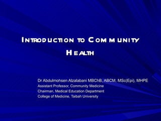 Introduction to Community Health Dr Abdulmohsen Alzalabani MBChB, ABCM, MSc(Epi), MHPE Assistant Professor, Community Medicine Chairman, Medical Education Department College of Medicine, Taibah University 