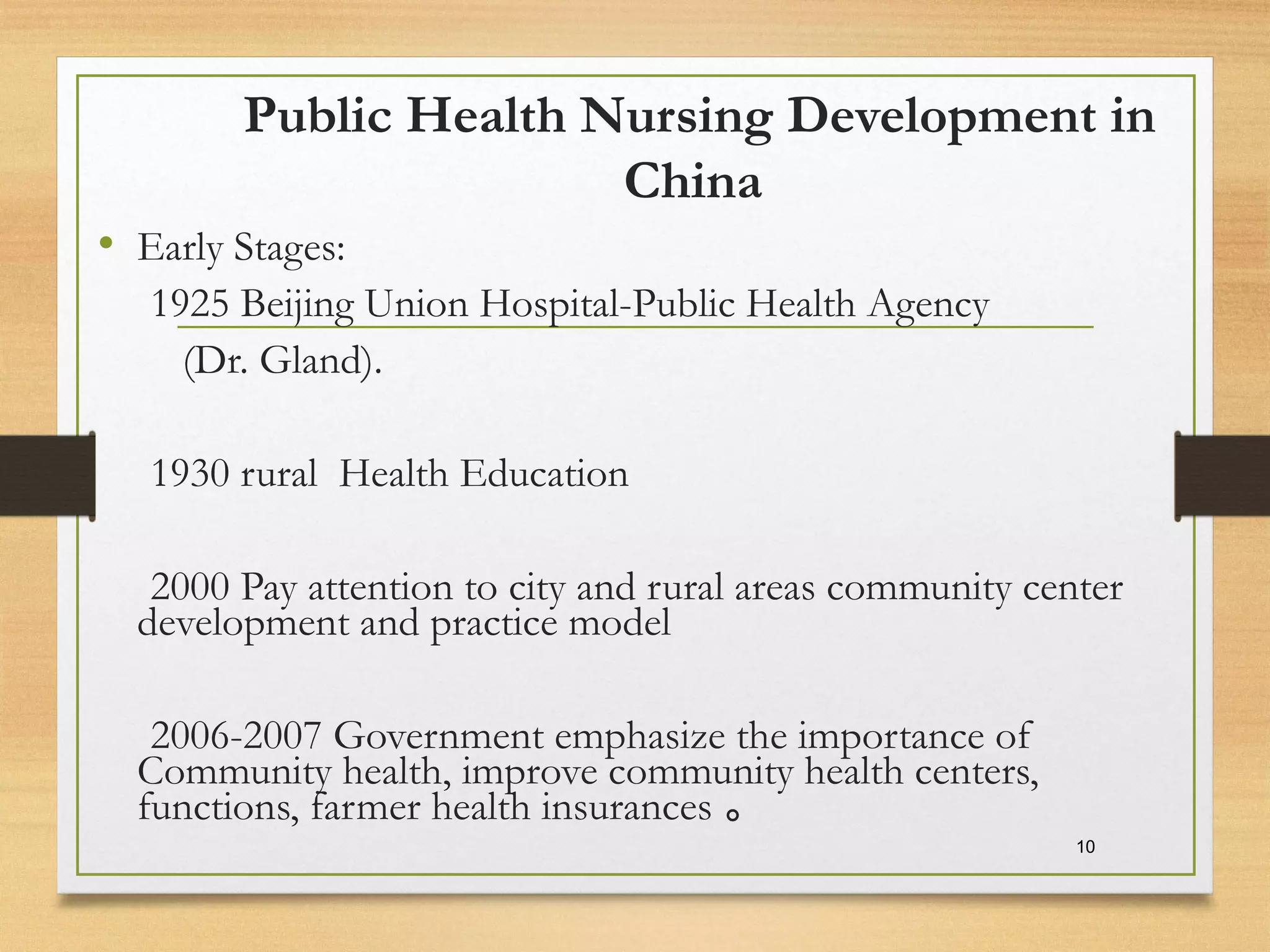 Public Health Nursing Development in
China
• Early Stages:
1925 Beijing Union Hospital-Public Health Agency
(Dr. Gland).
1930 rural Health Education
2000 Pay attention to city and rural areas community center
development and practice model
2006-2007 Government emphasize the importance of
Community health, improve community health centers,
functions, farmer health insurances 。
10
 