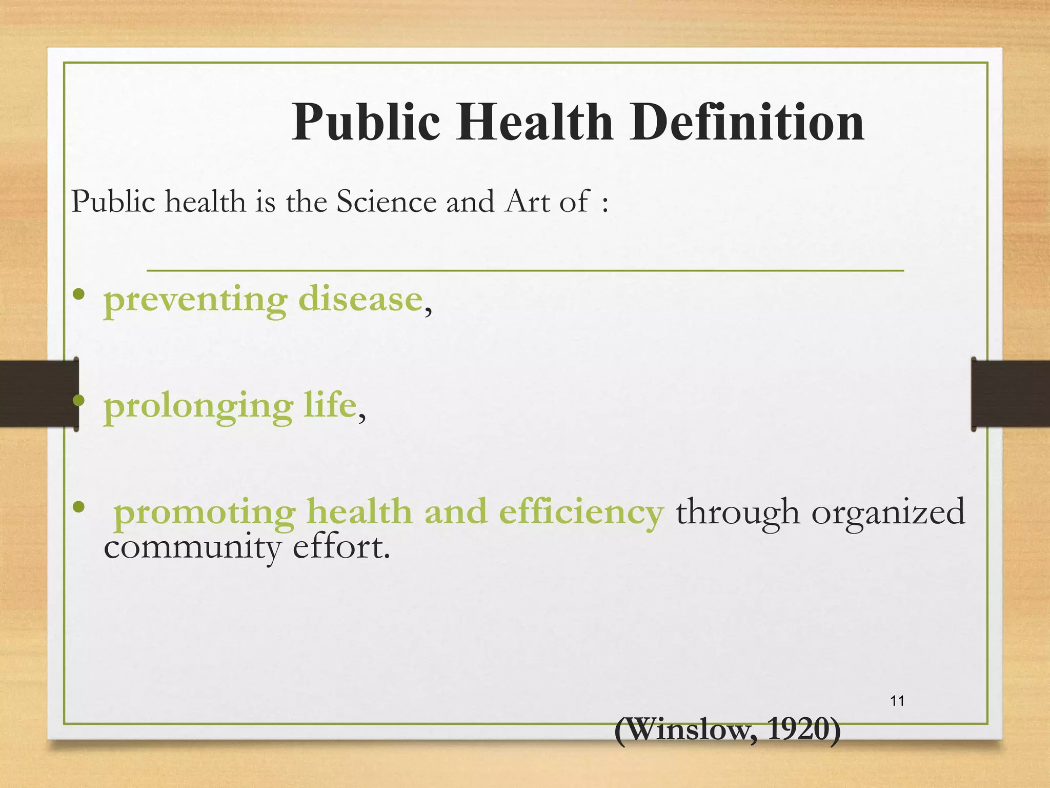 Public Health Definition
Public health is the Science and Art of :
• preventing disease,
• prolonging life,
• promoting health and efficiency through organized
community effort.
(Winslow, 1920)
11
 