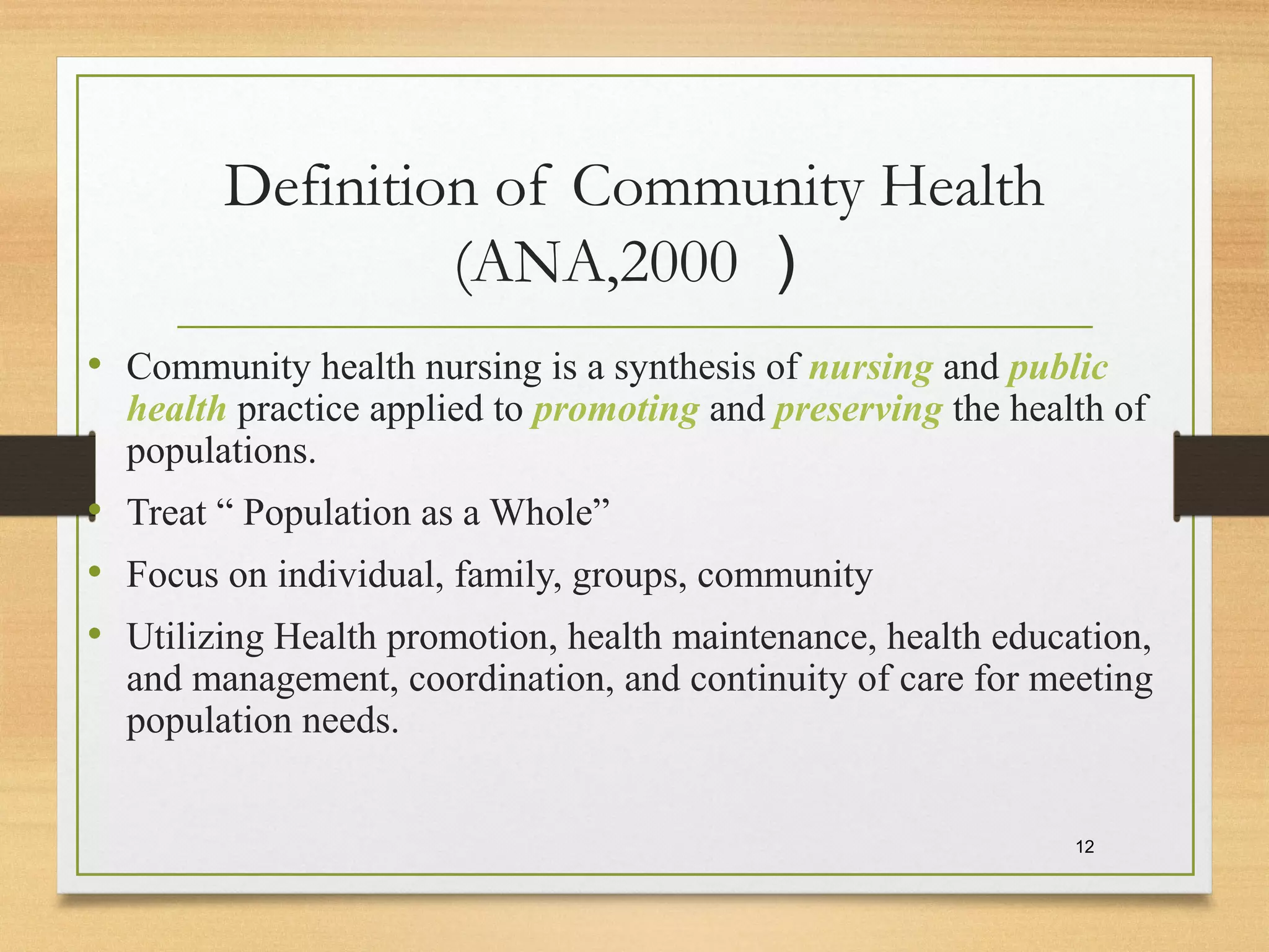 Definition of Community Health
(ANA,2000 ）
• Community health nursing is a synthesis of nursing and public
health practice applied to promoting and preserving the health of
populations.
• Treat “ Population as a Whole”
• Focus on individual, family, groups, community
• Utilizing Health promotion, health maintenance, health education,
and management, coordination, and continuity of care for meeting
population needs.
12
 