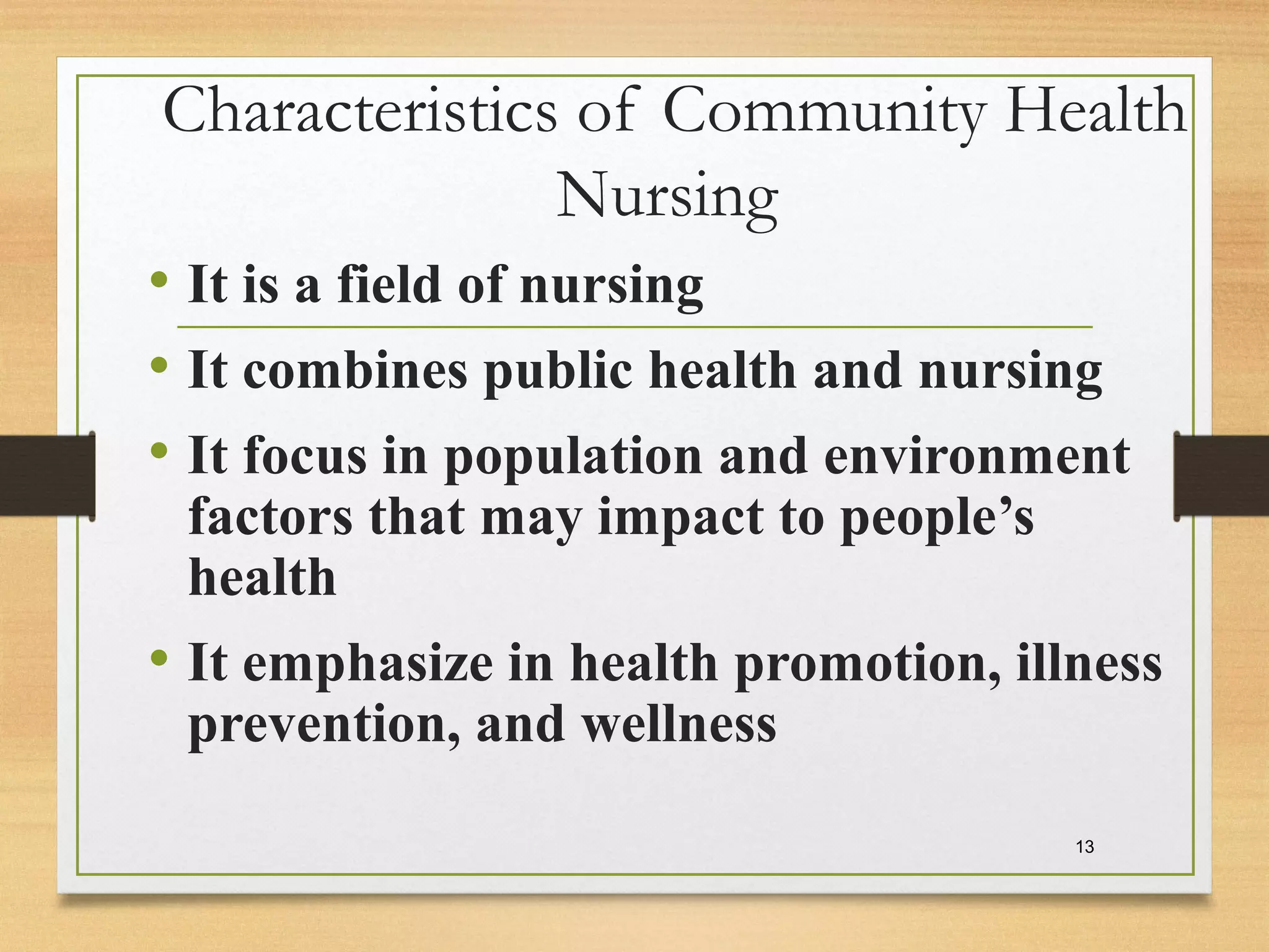Characteristics of Community Health
Nursing
• It is a field of nursing
• It combines public health and nursing
• It focus in population and environment
factors that may impact to people’s
health
• It emphasize in health promotion, illness
prevention, and wellness
13
 