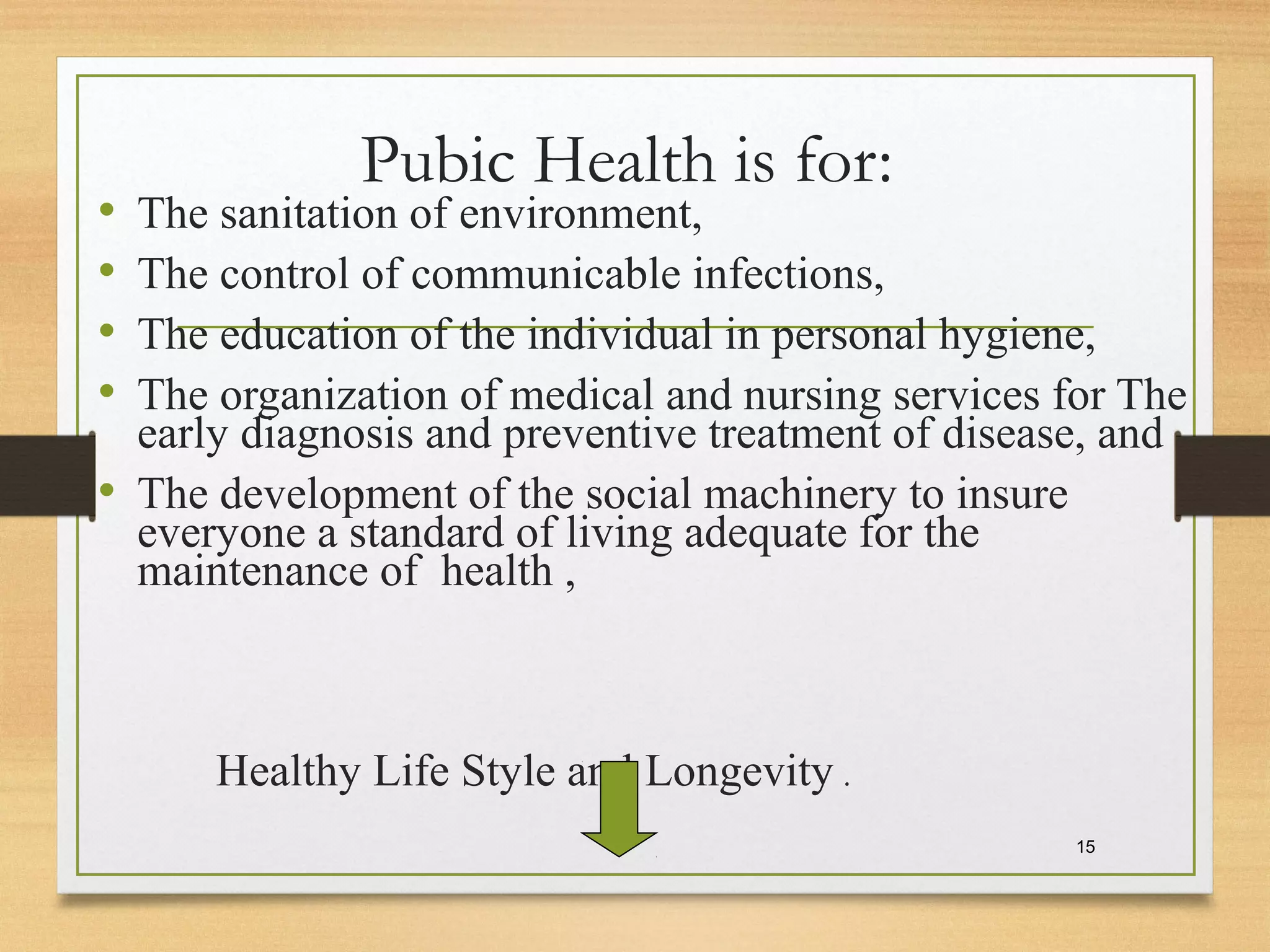 Pubic Health is for:
• The sanitation of environment,
• The control of communicable infections,
• The education of the individual in personal hygiene,
• The organization of medical and nursing services for The
early diagnosis and preventive treatment of disease, and
• The development of the social machinery to insure
everyone a standard of living adequate for the
maintenance of health ,
Healthy Life Style and Longevity .
15
 