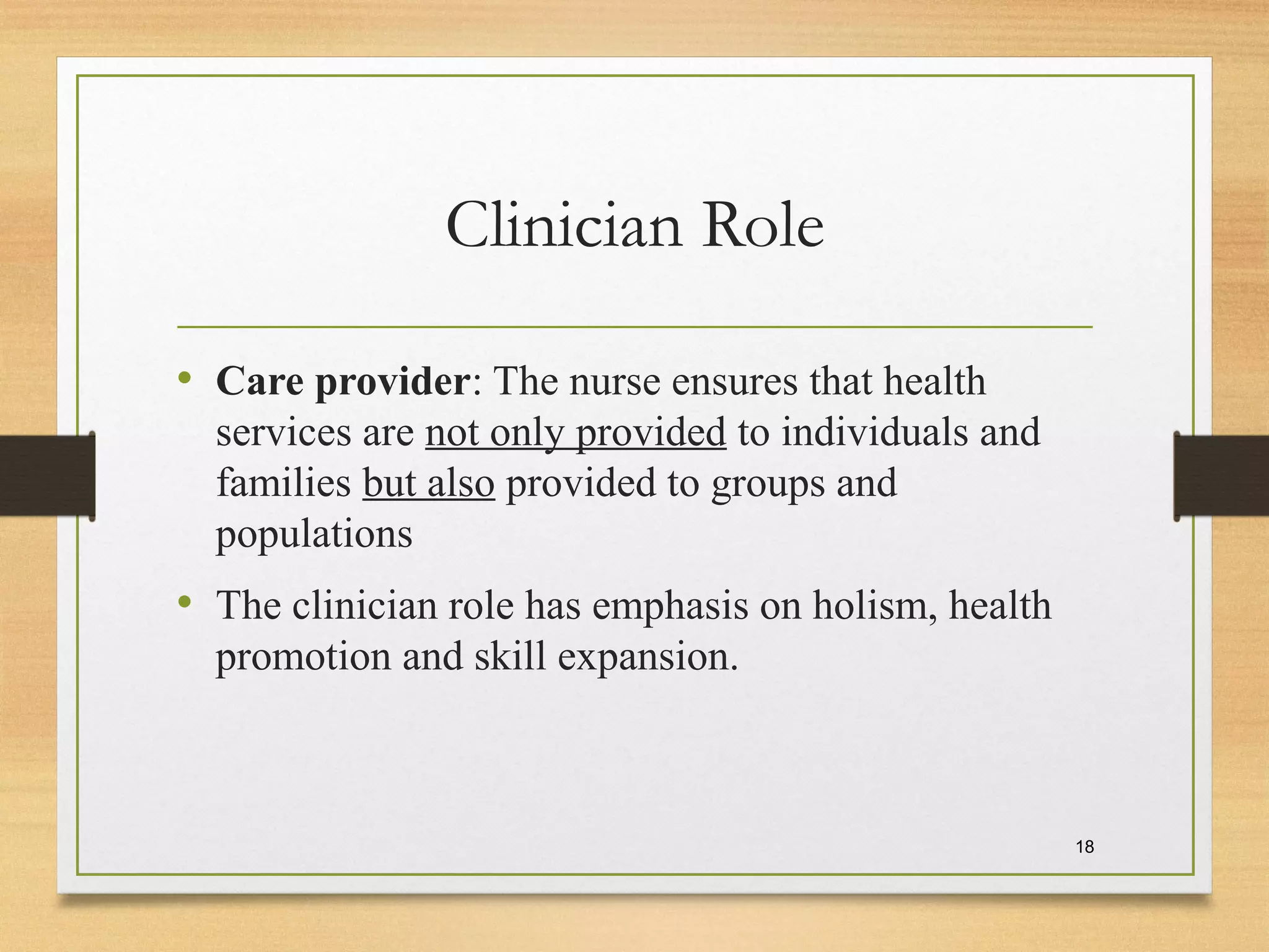 Clinician Role
• Care provider: The nurse ensures that health
services are not only provided to individuals and
families but also provided to groups and
populations
• The clinician role has emphasis on holism, health
promotion and skill expansion.
18
 