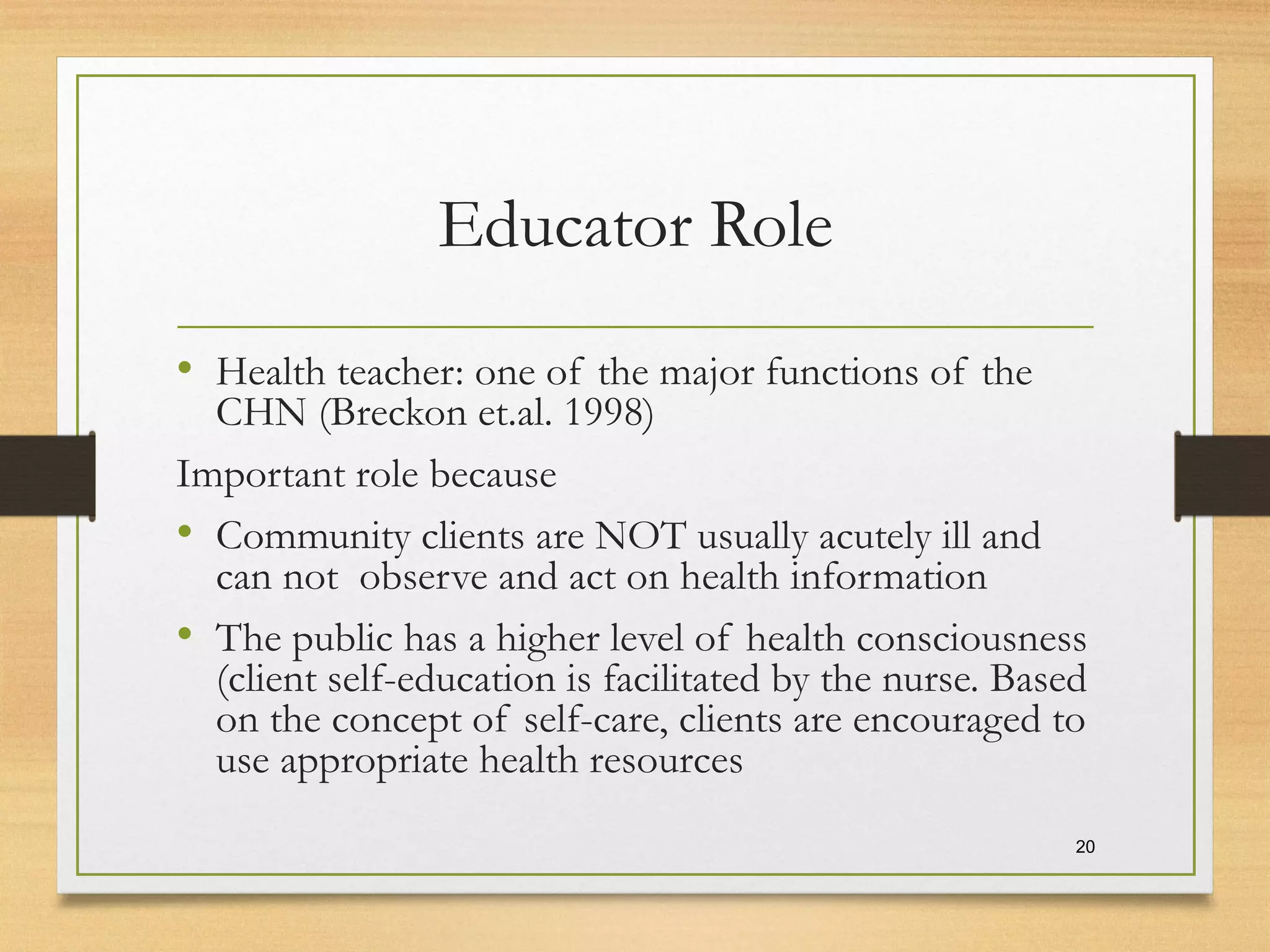 Educator Role
• Health teacher: one of the major functions of the
CHN (Breckon et.al. 1998)
Important role because
• Community clients are NOT usually acutely ill and
can not observe and act on health information
• The public has a higher level of health consciousness
(client self-education is facilitated by the nurse. Based
on the concept of self-care, clients are encouraged to
use appropriate health resources
20
 