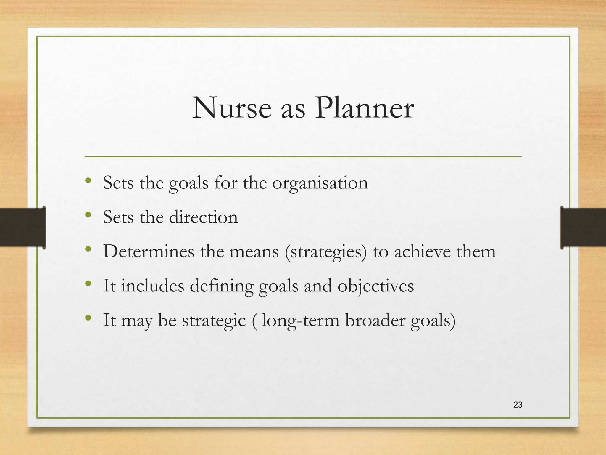Nurse as Planner
• Sets the goals for the organisation
• Sets the direction
• Determines the means (strategies) to achieve them
• It includes defining goals and objectives
• It may be strategic ( long-term broader goals)
23
 