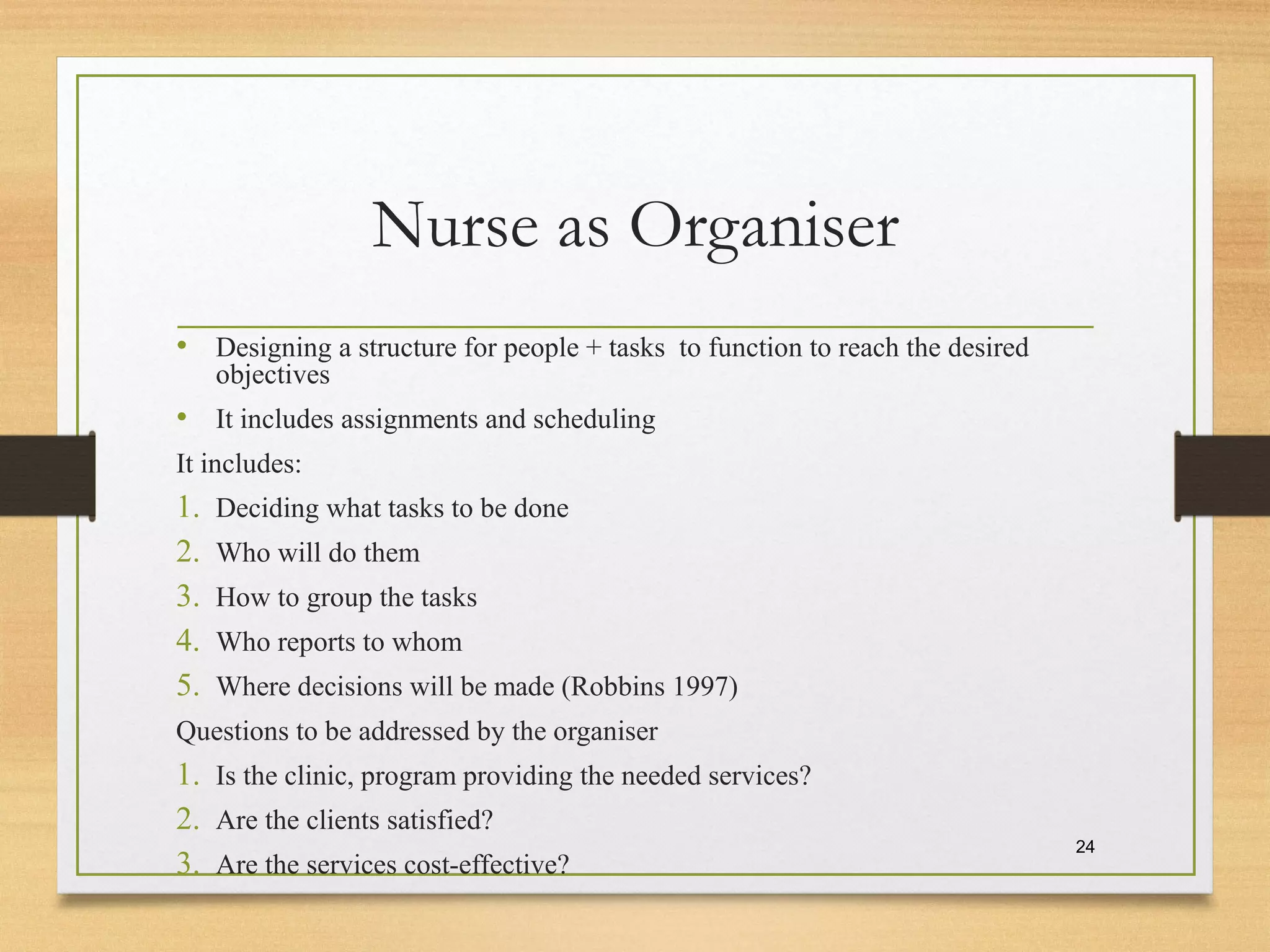 Nurse as Organiser
• Designing a structure for people + tasks to function to reach the desired
objectives
• It includes assignments and scheduling
It includes:
1. Deciding what tasks to be done
2. Who will do them
3. How to group the tasks
4. Who reports to whom
5. Where decisions will be made (Robbins 1997)
Questions to be addressed by the organiser
1. Is the clinic, program providing the needed services?
2. Are the clients satisfied?
3. Are the services cost-effective?
24
 
