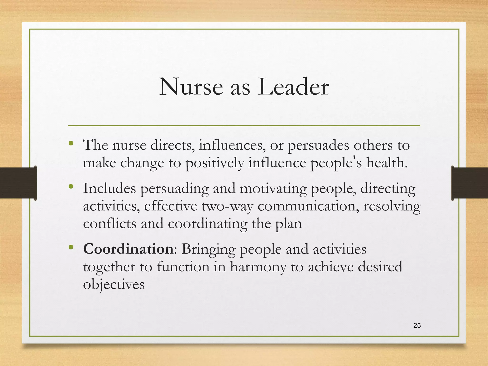 Nurse as Leader
• The nurse directs, influences, or persuades others to
make change to positively influence people’s health.
• Includes persuading and motivating people, directing
activities, effective two-way communication, resolving
conflicts and coordinating the plan
• Coordination: Bringing people and activities
together to function in harmony to achieve desired
objectives
25
 