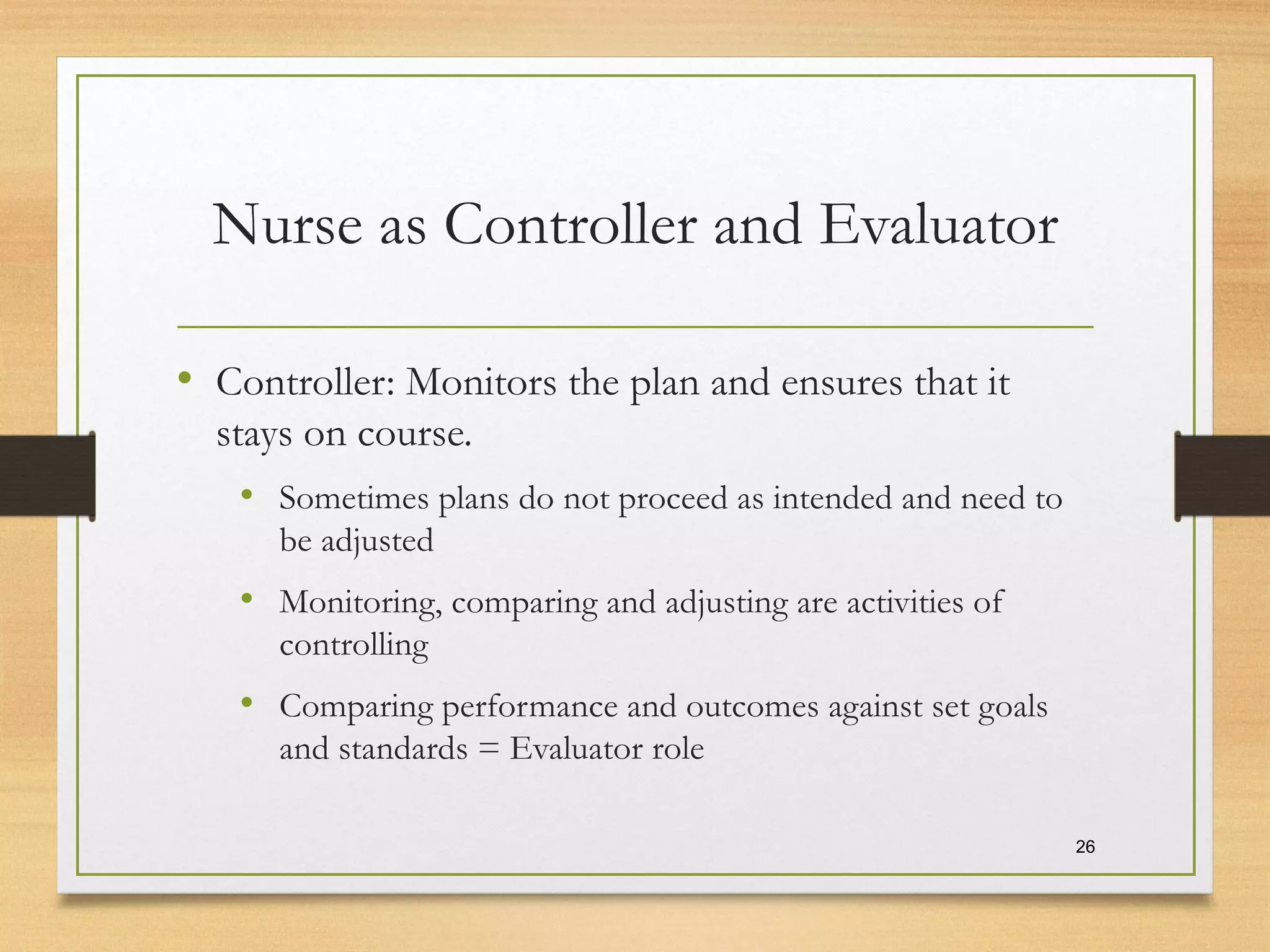 Nurse as Controller and Evaluator
• Controller: Monitors the plan and ensures that it
stays on course.
• Sometimes plans do not proceed as intended and need to
be adjusted
• Monitoring, comparing and adjusting are activities of
controlling
• Comparing performance and outcomes against set goals
and standards = Evaluator role
26
 