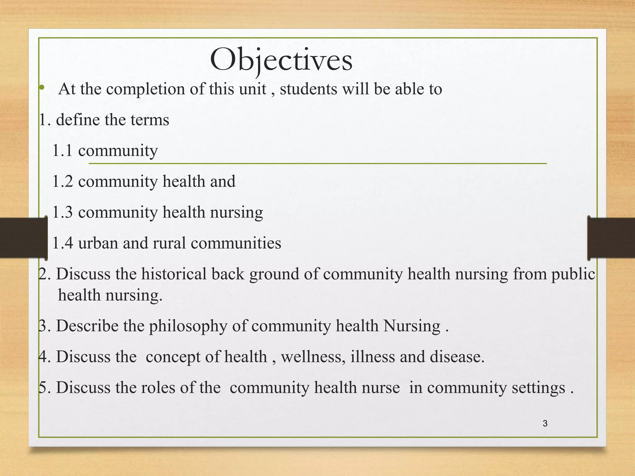 Objectives
• At the completion of this unit , students will be able to
1. define the terms
1.1 community
1.2 community health and
1.3 community health nursing
1.4 urban and rural communities
2. Discuss the historical back ground of community health nursing from public
health nursing.
3. Describe the philosophy of community health Nursing .
4. Discuss the concept of health , wellness, illness and disease.
5. Discuss the roles of the community health nurse in community settings .
3
 