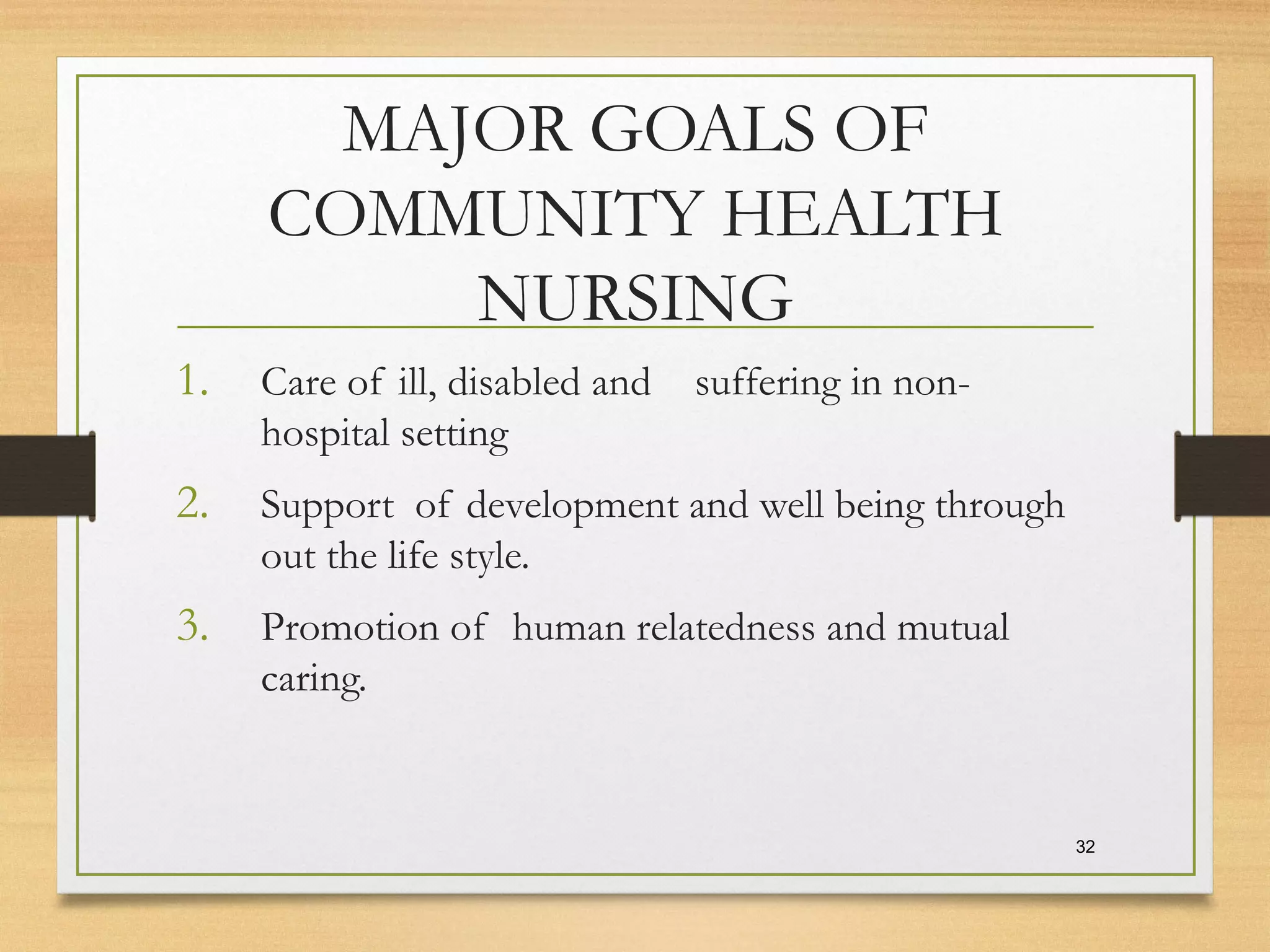MAJOR GOALS OF
COMMUNITY HEALTH
NURSING
1. Care of ill, disabled and suffering in non-
hospital setting
2. Support of development and well being through
out the life style.
3. Promotion of human relatedness and mutual
caring.
32
 