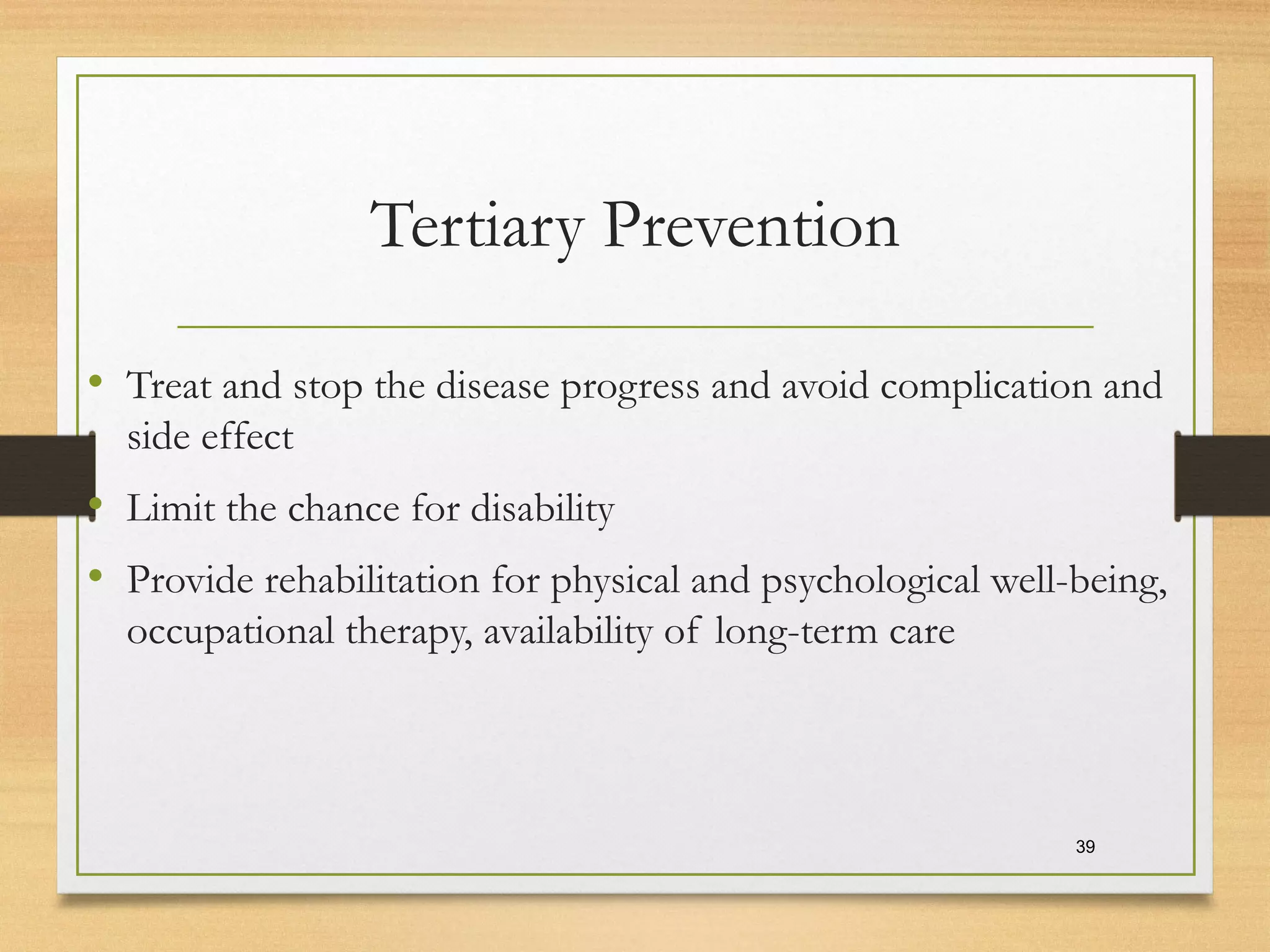 Tertiary Prevention
• Treat and stop the disease progress and avoid complication and
side effect
• Limit the chance for disability
• Provide rehabilitation for physical and psychological well-being,
occupational therapy, availability of long-term care
39
 