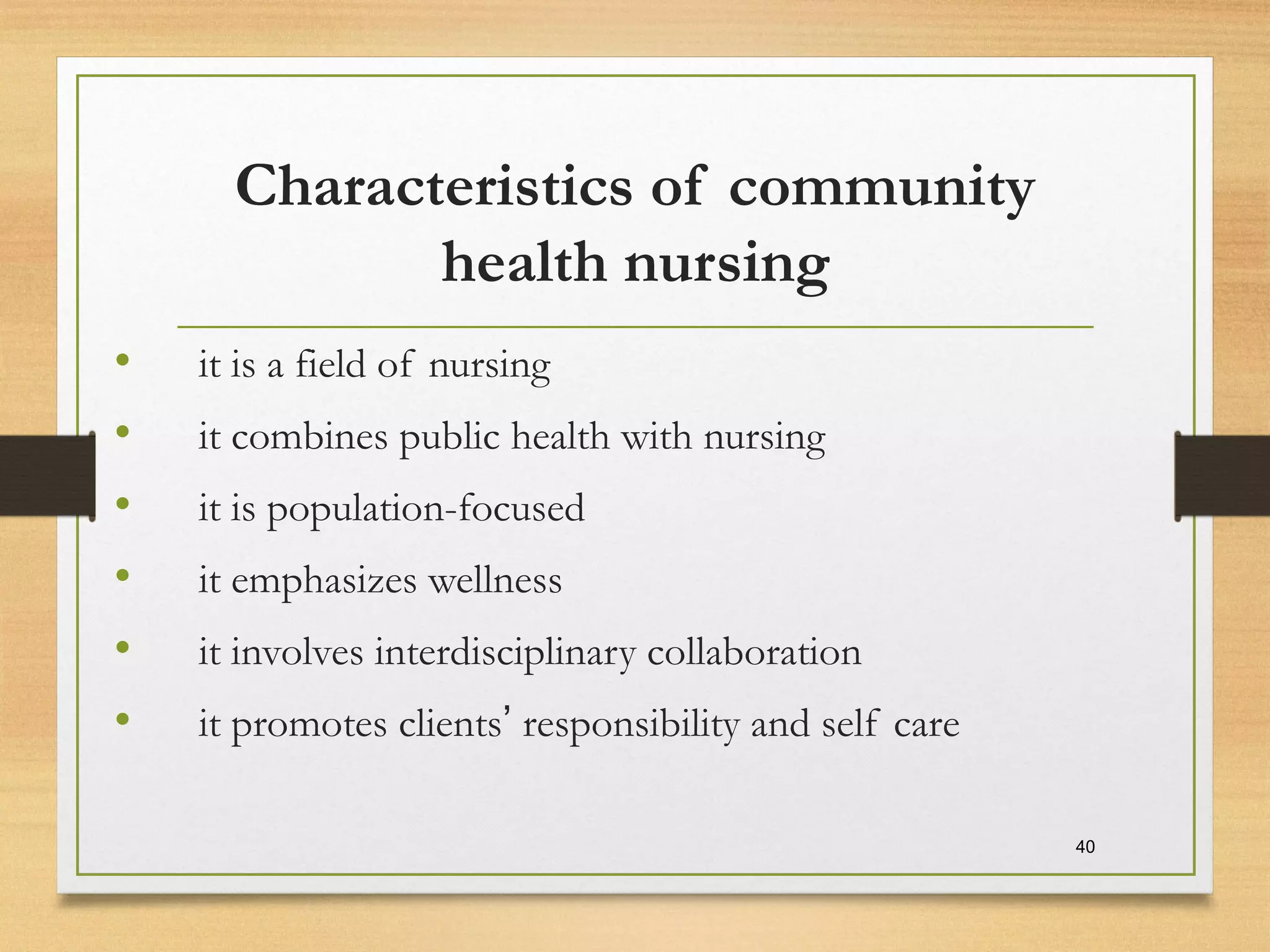 Characteristics of community
health nursing
• it is a field of nursing
• it combines public health with nursing
• it is population-focused
• it emphasizes wellness
• it involves interdisciplinary collaboration
• it promotes clients’ responsibility and self care
40
 