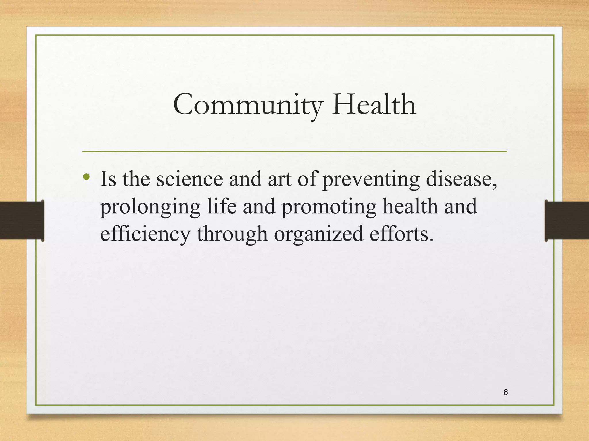 Community Health
• Is the science and art of preventing disease,
prolonging life and promoting health and
efficiency through organized efforts.
6
 