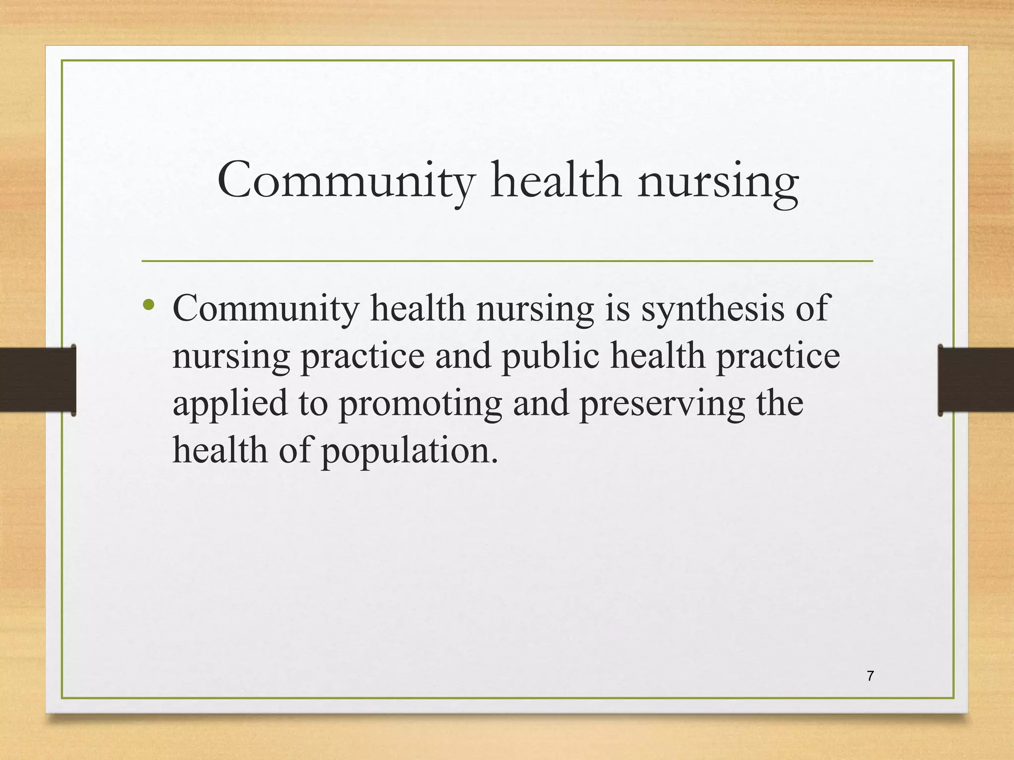 Community health nursing
• Community health nursing is synthesis of
nursing practice and public health practice
applied to promoting and preserving the
health of population.
7
 