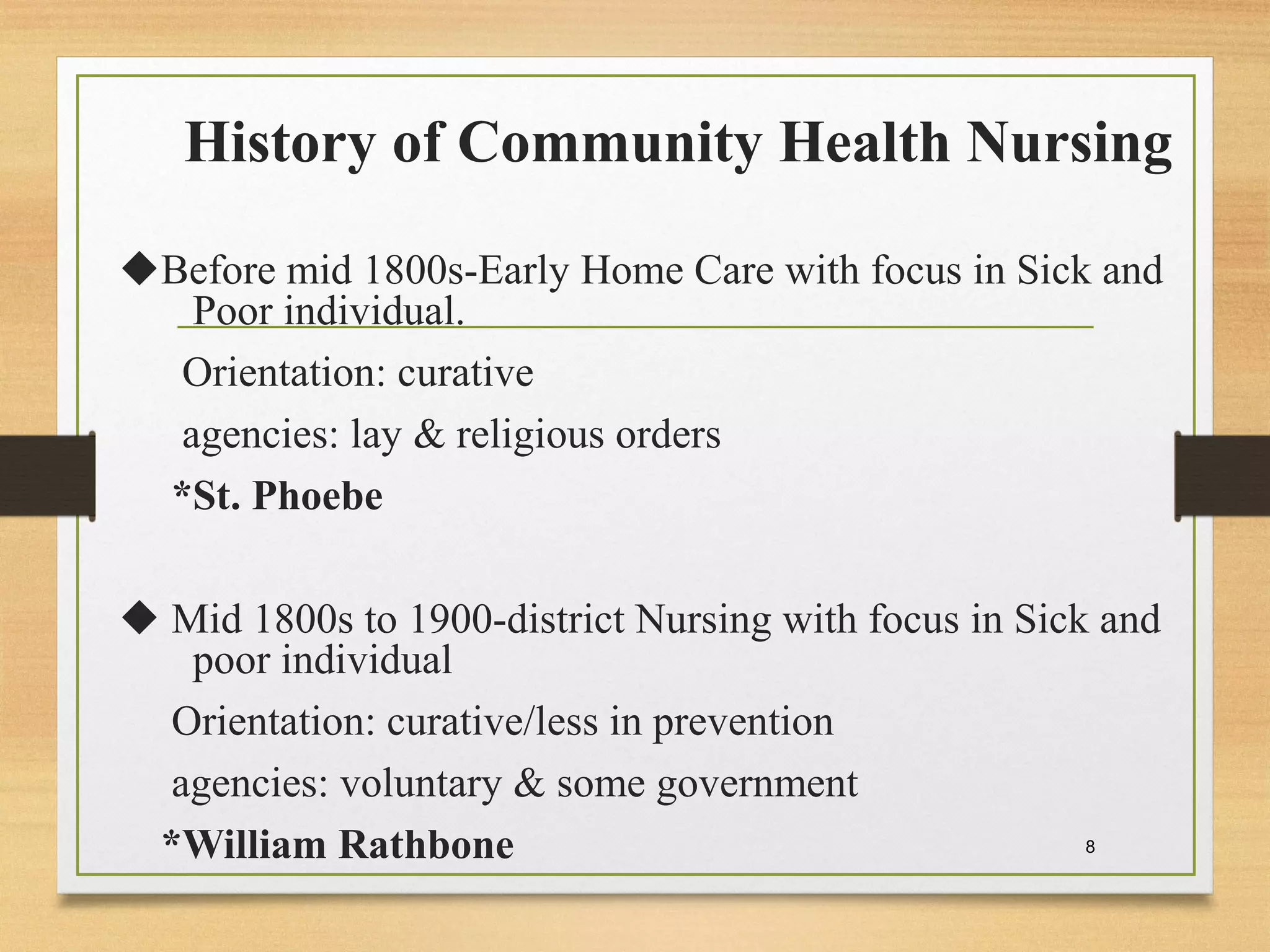History of Community Health Nursing
Before mid 1800s-Early Home Care with focus in Sick and
Poor individual.
Orientation: curative
agencies: lay & religious orders
*St. Phoebe
 Mid 1800s to 1900-district Nursing with focus in Sick and
poor individual
Orientation: curative/less in prevention
agencies: voluntary & some government
*William Rathbone 8
 
