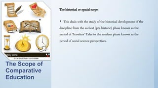 The historical or spatial scope
• This deals with the study of the historical development of the
discipline from the earliest (pre-historic) phase known as the
period of Travelers' Tales to the modern phase known as the
period of social science perspectives.
The Scope of
Comparative
Education
 