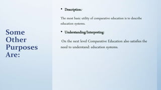 Some
Other
Purposes
Are:
• Description:
The most basic utility of comparative education is to describe
education systems.
• Understanding/Interpreting:
On the next level Comparative Education also satisfies the
need to understand: education systems.
 