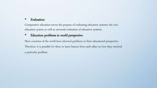 • Evaluation:
Comparative education serves the purpose of evaluating education systems: the own
education system as well as universal evaluation of education systems.
• Education problems in world perspective:
Most countries of the world have identical problems in their educational perspective.
Therefore, it is possible for them to learn lessons from each other on how they resolved
a particular problem.
 