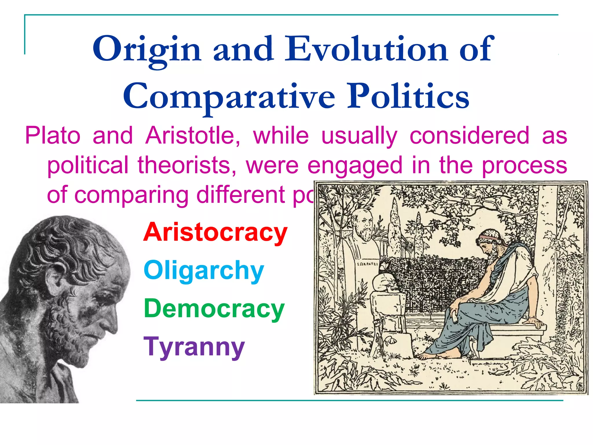 Origin and Evolution of
Comparative Politics
Plato and Aristotle, while usually considered as
political theorists, were engaged in the process
of comparing different political regimes :
Aristocracy
Oligarchy
Democracy
Tyranny
 