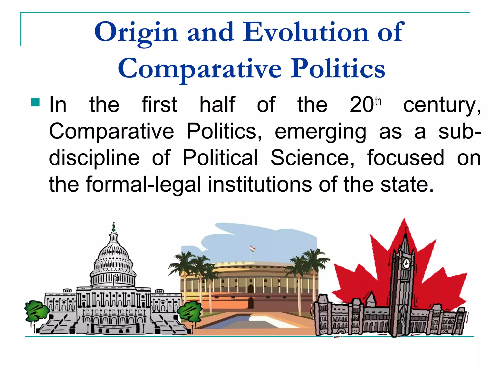 Origin and Evolution of
Comparative Politics
 In the first half of the 20th
century,
Comparative Politics, emerging as a sub-
discipline of Political Science, focused on
the formal-legal institutions of the state.
 