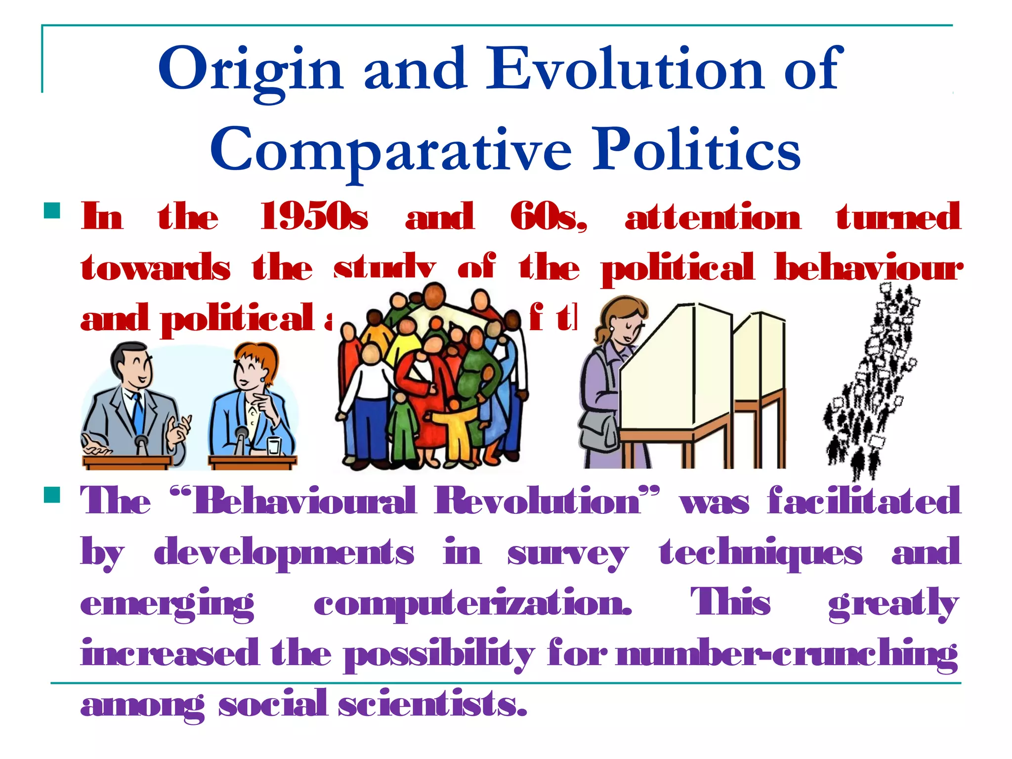 Origin and Evolution of
Comparative Politics
 In the 1950s and 60s, attention turned
towards the study of the political behaviour
and political attitudes of the public.
 The “Behavioural Revolution” was facilitated
by developments in survey techniques and
emerging computerization. This greatly
increased the possibility fornumber-crunching
among social scientists.
 