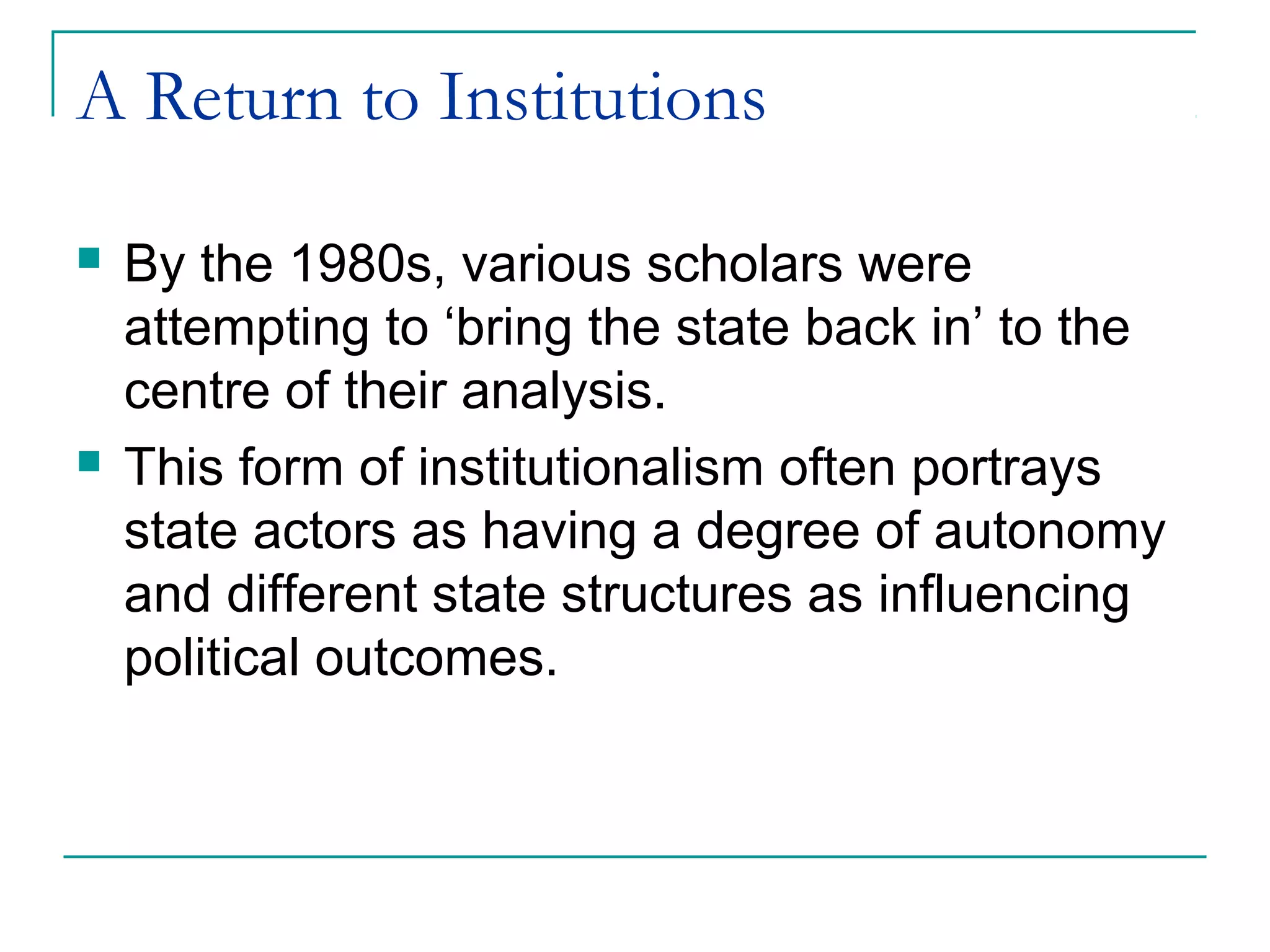 A Return to Institutions
 By the 1980s, various scholars were
attempting to ‘bring the state back in’ to the
centre of their analysis.
 This form of institutionalism often portrays
state actors as having a degree of autonomy
and different state structures as influencing
political outcomes.
 