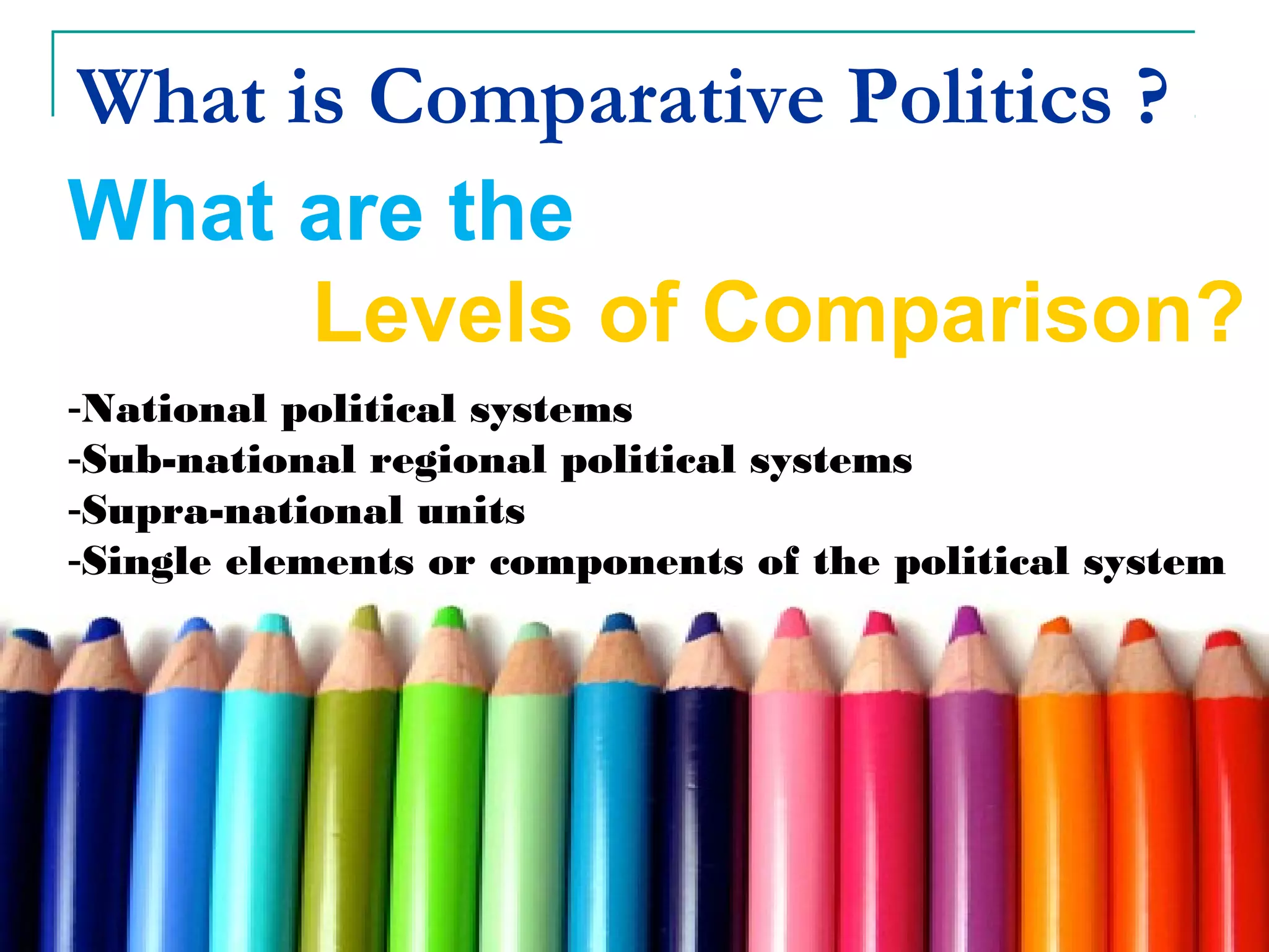 What is Comparative Politics ?
What are the
Levels of Comparison?
-National political systems
-Sub-national regional political systems
-Supra-national units
-Single elements or components of the political system
 